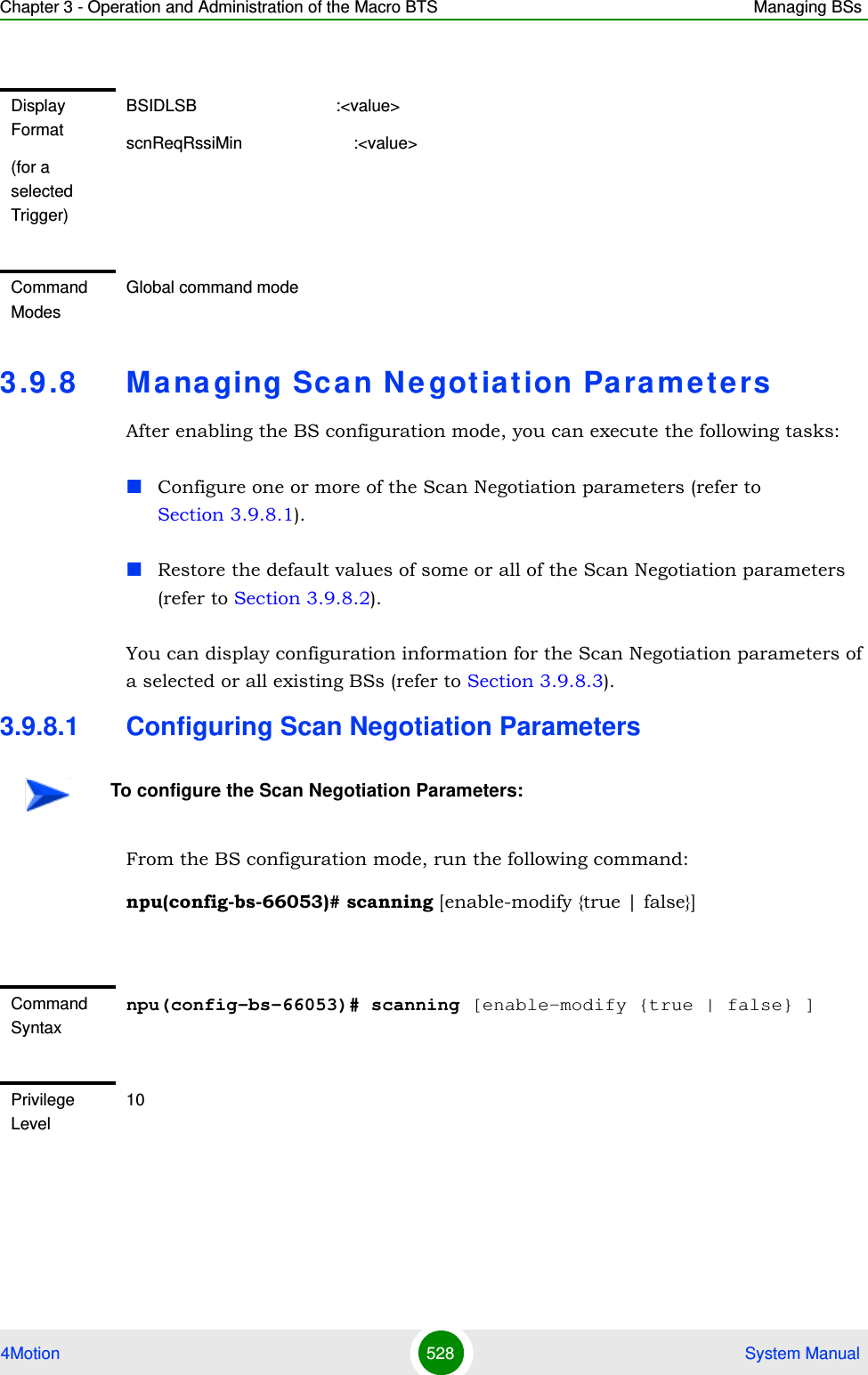 Chapter 3 - Operation and Administration of the Macro BTS Managing BSs4Motion 528  System Manual3.9 .8 Ma na ging Scan Ne gotiation ParametersAfter enabling the BS configuration mode, you can execute the following tasks:Configure one or more of the Scan Negotiation parameters (refer to Section 3.9.8.1).Restore the default values of some or all of the Scan Negotiation parameters (refer to Section 3.9.8.2).You can display configuration information for the Scan Negotiation parameters of a selected or all existing BSs (refer to Section 3.9.8.3).3.9.8.1 Configuring Scan Negotiation ParametersFrom the BS configuration mode, run the following command:npu(config-bs-66053)# scanning [enable-modify {true | false}] Display Format(for a selected Trigger)BSIDLSB                              :&lt;value&gt;scnReqRssiMin                        :&lt;value&gt;Command ModesGlobal command modeTo configure the Scan Negotiation Parameters:Command Syntaxnpu(config-bs-66053)# scanning [enable-modify {true | false} ] Privilege Level10