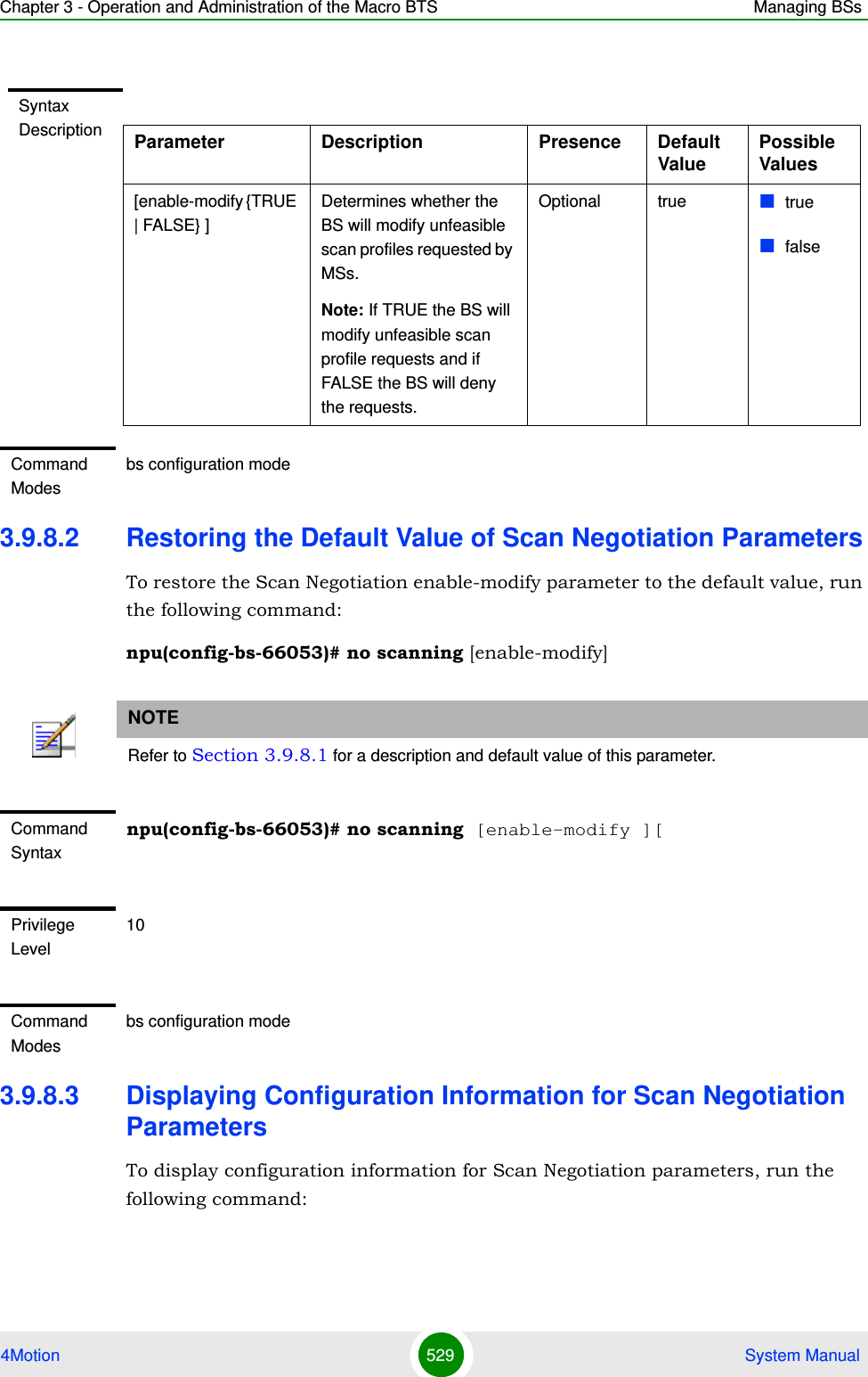 Chapter 3 - Operation and Administration of the Macro BTS Managing BSs4Motion 529  System Manual3.9.8.2 Restoring the Default Value of Scan Negotiation ParametersTo restore the Scan Negotiation enable-modify parameter to the default value, run the following command:npu(config-bs-66053)# no scanning [enable-modify]3.9.8.3 Displaying Configuration Information for Scan Negotiation ParametersTo display configuration information for Scan Negotiation parameters, run the following command:Syntax Description Parameter Description Presence Default ValuePossible Values[enable-modify {TRUE | FALSE} ]Determines whether the BS will modify unfeasible scan profiles requested by MSs.Note: If TRUE the BS will modify unfeasible scan profile requests and if FALSE the BS will deny the requests. Optional true  truefalseCommand Modesbs configuration modeNOTERefer to Section 3.9.8.1 for a description and default value of this parameter.Command Syntaxnpu(config-bs-66053)# no scanning [enable-modify ][Privilege Level10Command Modesbs configuration mode