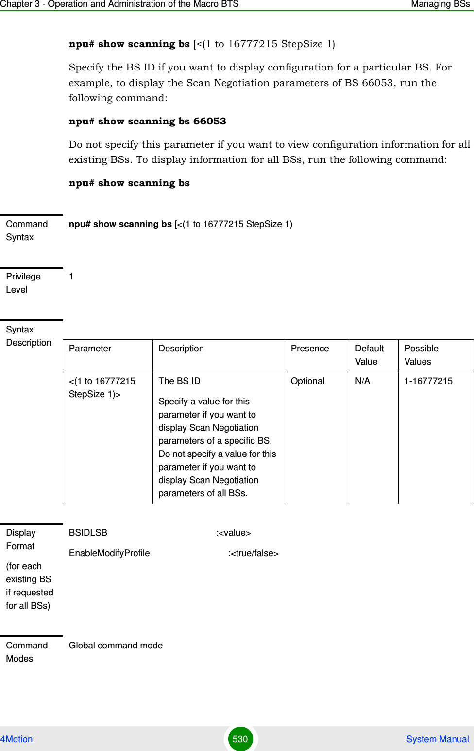 Chapter 3 - Operation and Administration of the Macro BTS Managing BSs4Motion 530  System Manualnpu# show scanning bs [&lt;(1 to 16777215 StepSize 1)Specify the BS ID if you want to display configuration for a particular BS. For example, to display the Scan Negotiation parameters of BS 66053, run the following command:npu# show scanning bs 66053Do not specify this parameter if you want to view configuration information for all existing BSs. To display information for all BSs, run the following command:npu# show scanning bsCommand Syntaxnpu# show scanning bs [&lt;(1 to 16777215 StepSize 1)Privilege Level1Syntax Description Parameter Description Presence Default ValuePossible Values&lt;(1 to 16777215 StepSize 1)&gt;The BS ID Specify a value for this parameter if you want to display Scan Negotiation parameters of a specific BS. Do not specify a value for this parameter if you want to display Scan Negotiation parameters of all BSs.Optional N/A 1-16777215Display Format(for each existing BS if requested for all BSs)BSIDLSB                                           :&lt;value&gt;EnableModifyProfile                               :&lt;true/false&gt;Command ModesGlobal command mode