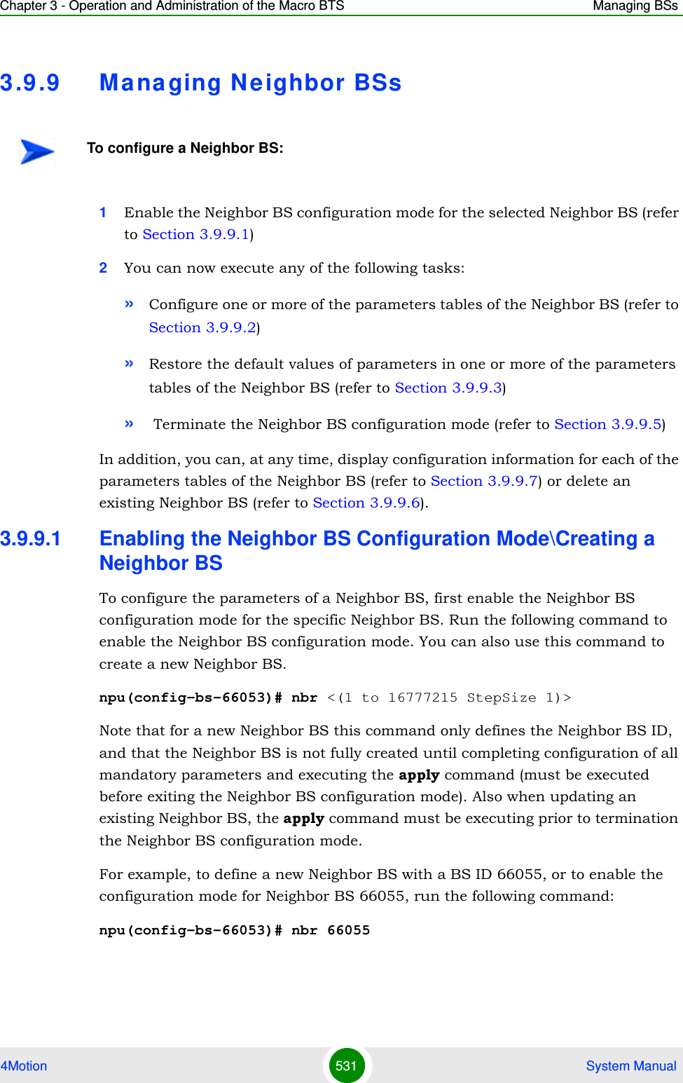 Chapter 3 - Operation and Administration of the Macro BTS Managing BSs4Motion 531  System Manual3.9 .9 Ma na ging N e ighbor BSs1Enable the Neighbor BS configuration mode for the selected Neighbor BS (refer to Section 3.9.9.1)2You can now execute any of the following tasks:»Configure one or more of the parameters tables of the Neighbor BS (refer to Section 3.9.9.2)»Restore the default values of parameters in one or more of the parameters tables of the Neighbor BS (refer to Section 3.9.9.3)» Terminate the Neighbor BS configuration mode (refer to Section 3.9.9.5)In addition, you can, at any time, display configuration information for each of the parameters tables of the Neighbor BS (refer to Section 3.9.9.7) or delete an existing Neighbor BS (refer to Section 3.9.9.6). 3.9.9.1 Enabling the Neighbor BS Configuration Mode\Creating a Neighbor BSTo configure the parameters of a Neighbor BS, first enable the Neighbor BS configuration mode for the specific Neighbor BS. Run the following command to enable the Neighbor BS configuration mode. You can also use this command to create a new Neighbor BS. npu(config-bs-66053)# nbr &lt;(1 to 16777215 StepSize 1)&gt;Note that for a new Neighbor BS this command only defines the Neighbor BS ID, and that the Neighbor BS is not fully created until completing configuration of all mandatory parameters and executing the apply command (must be executed before exiting the Neighbor BS configuration mode). Also when updating an existing Neighbor BS, the apply command must be executing prior to termination the Neighbor BS configuration mode.For example, to define a new Neighbor BS with a BS ID 66055, or to enable the configuration mode for Neighbor BS 66055, run the following command:npu(config-bs-66053)# nbr 66055To configure a Neighbor BS: