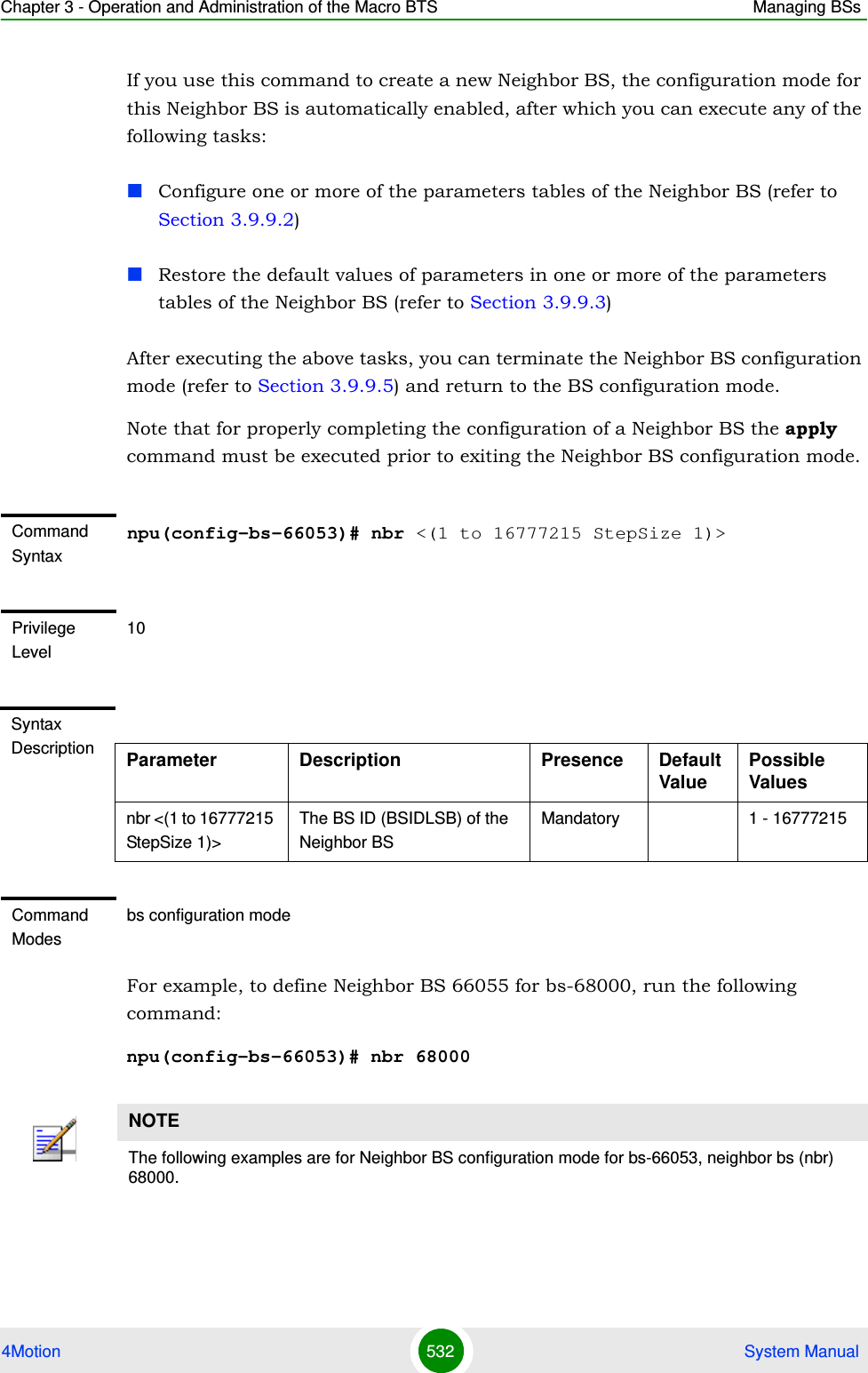 Chapter 3 - Operation and Administration of the Macro BTS Managing BSs4Motion 532  System ManualIf you use this command to create a new Neighbor BS, the configuration mode for this Neighbor BS is automatically enabled, after which you can execute any of the following tasks:Configure one or more of the parameters tables of the Neighbor BS (refer to Section 3.9.9.2)Restore the default values of parameters in one or more of the parameters tables of the Neighbor BS (refer to Section 3.9.9.3)After executing the above tasks, you can terminate the Neighbor BS configuration mode (refer to Section 3.9.9.5) and return to the BS configuration mode.Note that for properly completing the configuration of a Neighbor BS the apply command must be executed prior to exiting the Neighbor BS configuration mode.For example, to define Neighbor BS 66055 for bs-68000, run the following command:npu(config-bs-66053)# nbr 68000Command Syntaxnpu(config-bs-66053)# nbr &lt;(1 to 16777215 StepSize 1)&gt;Privilege Level10Syntax Description Parameter Description Presence Default ValuePossible Valuesnbr &lt;(1 to 16777215 StepSize 1)&gt;The BS ID (BSIDLSB) of the Neighbor BSMandatory 1 - 16777215Command Modesbs configuration modeNOTEThe following examples are for Neighbor BS configuration mode for bs-66053, neighbor bs (nbr) 68000.