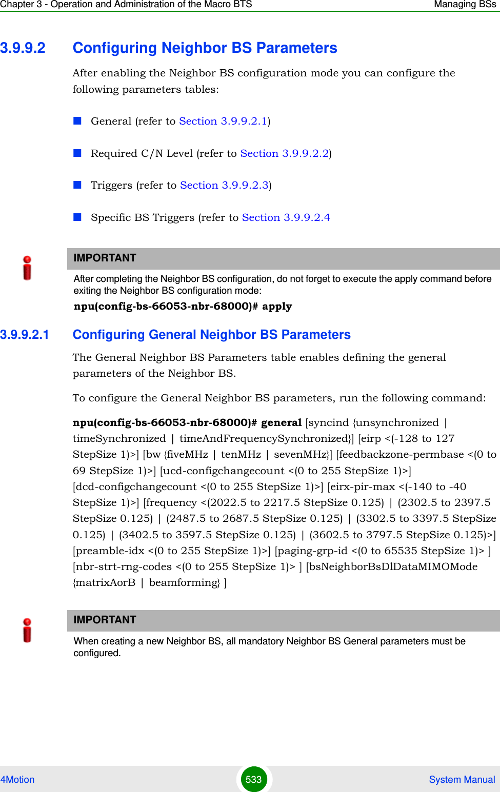 Chapter 3 - Operation and Administration of the Macro BTS Managing BSs4Motion 533  System Manual3.9.9.2 Configuring Neighbor BS ParametersAfter enabling the Neighbor BS configuration mode you can configure the following parameters tables:General (refer to Section 3.9.9.2.1)Required C/N Level (refer to Section 3.9.9.2.2)Triggers (refer to Section 3.9.9.2.3)Specific BS Triggers (refer to Section 3.9.9.2.43.9.9.2.1 Configuring General Neighbor BS ParametersThe General Neighbor BS Parameters table enables defining the general parameters of the Neighbor BS.To configure the General Neighbor BS parameters, run the following command:npu(config-bs-66053-nbr-68000)# general [syncind {unsynchronized | timeSynchronized | timeAndFrequencySynchronized}] [eirp &lt;(-128 to 127 StepSize 1)&gt;] [bw {fiveMHz | tenMHz | sevenMHz}] [feedbackzone-permbase &lt;(0 to 69 StepSize 1)&gt;] [ucd-configchangecount &lt;(0 to 255 StepSize 1)&gt;] [dcd-configchangecount &lt;(0 to 255 StepSize 1)&gt;] [eirx-pir-max &lt;(-140 to -40 StepSize 1)&gt;] [frequency &lt;(2022.5 to 2217.5 StepSize 0.125) | (2302.5 to 2397.5 StepSize 0.125) | (2487.5 to 2687.5 StepSize 0.125) | (3302.5 to 3397.5 StepSize 0.125) | (3402.5 to 3597.5 StepSize 0.125) | (3602.5 to 3797.5 StepSize 0.125)&gt;] [preamble-idx &lt;(0 to 255 StepSize 1)&gt;] [paging-grp-id &lt;(0 to 65535 StepSize 1)&gt; ] [nbr-strt-rng-codes &lt;(0 to 255 StepSize 1)&gt; ] [bsNeighborBsDlDataMIMOMode {matrixAorB | beamforming} ]IMPORTANTAfter completing the Neighbor BS configuration, do not forget to execute the apply command before exiting the Neighbor BS configuration mode:npu(config-bs-66053-nbr-68000)# applyIMPORTANTWhen creating a new Neighbor BS, all mandatory Neighbor BS General parameters must be configured.