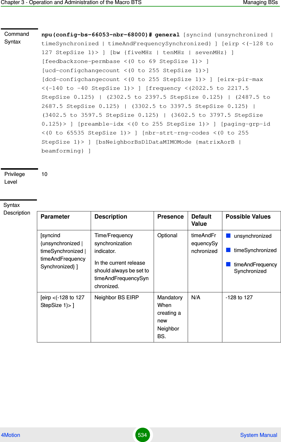 Chapter 3 - Operation and Administration of the Macro BTS Managing BSs4Motion 534  System ManualCommand Syntaxnpu(config-bs-66053-nbr-68000)# general [syncind {unsynchronized | timeSynchronized | timeAndFrequencySynchronized} ] [eirp &lt;(-128 to 127 StepSize 1)&gt; ] [bw {fiveMHz | tenMHz | sevenMHz} ] [feedbackzone-permbase &lt;(0 to 69 StepSize 1)&gt; ] [ucd-configchangecount &lt;(0 to 255 StepSize 1)&gt;] [dcd-configchangecount &lt;(0 to 255 StepSize 1)&gt; ] [eirx-pir-max &lt;(-140 to -40 StepSize 1)&gt; ] [frequency &lt;(2022.5 to 2217.5 StepSize 0.125) | (2302.5 to 2397.5 StepSize 0.125) | (2487.5 to 2687.5 StepSize 0.125) | (3302.5 to 3397.5 StepSize 0.125) | (3402.5 to 3597.5 StepSize 0.125) | (3602.5 to 3797.5 StepSize 0.125)&gt; ] [preamble-idx &lt;(0 to 255 StepSize 1)&gt; ] [paging-grp-id &lt;(0 to 65535 StepSize 1)&gt; ] [nbr-strt-rng-codes &lt;(0 to 255 StepSize 1)&gt; ] [bsNeighborBsDlDataMIMOMode {matrixAorB | beamforming} ]Privilege Level10Syntax Description Parameter Description Presence Default ValuePossible Values[syncind {unsynchronized | timeSynchronized | timeAndFrequencySynchronized} ]Time/Frequency synchronization indicator.In the current release should always be set to timeAndFrequencySynchronized.Optional timeAndFrequencySynchronizedunsynchronizedtimeSynchronizedtimeAndFrequencySynchronized[eirp &lt;(-128 to 127 StepSize 1)&gt; ]Neighbor BS EIRP Mandatory When creating a new Neighbor BS.N/A -128 to 127