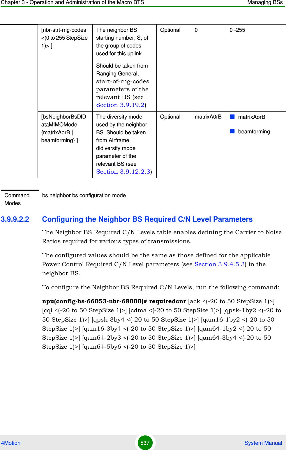 Chapter 3 - Operation and Administration of the Macro BTS Managing BSs4Motion 537  System Manual3.9.9.2.2 Configuring the Neighbor BS Required C/N Level ParametersThe Neighbor BS Required C/N Levels table enables defining the Carrier to Noise Ratios required for various types of transmissions. The configured values should be the same as those defined for the applicable Power Control Required C/N Level parameters (see Section 3.9.4.5.3) in the neighbor BS.To configure the Neighbor BS Required C/N Levels, run the following command:npu(config-bs-66053-nbr-68000)# requiredcnr [ack &lt;(-20 to 50 StepSize 1)&gt;] [cqi &lt;(-20 to 50 StepSize 1)&gt;] [cdma &lt;(-20 to 50 StepSize 1)&gt;] [qpsk-1by2 &lt;(-20 to 50 StepSize 1)&gt;] [qpsk-3by4 &lt;(-20 to 50 StepSize 1)&gt;] [qam16-1by2 &lt;(-20 to 50 StepSize 1)&gt;] [qam16-3by4 &lt;(-20 to 50 StepSize 1)&gt;] [qam64-1by2 &lt;(-20 to 50 StepSize 1)&gt;] [qam64-2by3 &lt;(-20 to 50 StepSize 1)&gt;] [qam64-3by4 &lt;(-20 to 50 StepSize 1)&gt;] [qam64-5by6 &lt;(-20 to 50 StepSize 1)&gt;][nbr-strt-rng-codes &lt;(0 to 255 StepSize 1)&gt; ]The neighbor BS starting number; S; of the group of codes used for this uplink.Should be taken from Ranging General, start-of-rng-codes parameters of the relevant BS (see Section 3.9.19.2)Optional 0 0 -255[bsNeighborBsDlDataMIMOMode {matrixAorB | beamforming} ]The diversity mode used by the neighbor BS. Should be taken from Airframe dldiversity mode parameter of the relevant BS (see Section 3.9.12.2.3)Optional matrixA0rB matrixAorBbeamformingCommand Modesbs neighbor bs configuration mode 