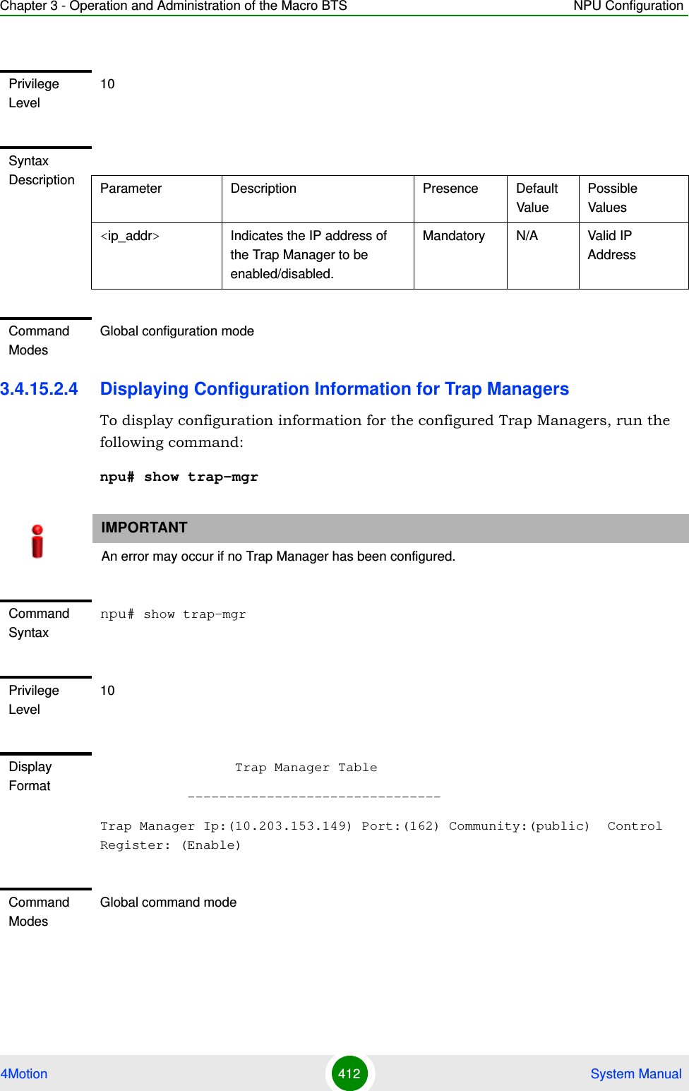 Chapter 3 - Operation and Administration of the Macro BTS NPU Configuration4Motion 412  System Manual3.4.15.2.4 Displaying Configuration Information for Trap ManagersTo display configuration information for the configured Trap Managers, run the following command:npu# show trap-mgrPrivilege Level10Syntax Description Parameter Description Presence Default ValuePossible Values&lt;ip_addr&gt;  Indicates the IP address of the Trap Manager to be enabled/disabled.Mandatory N/A Valid IP AddressCommand ModesGlobal configuration modeIMPORTANTAn error may occur if no Trap Manager has been configured.Command Syntaxnpu# show trap-mgrPrivilege Level10Display Format                 Trap Manager Table           --------------------------------Trap Manager Ip:(10.203.153.149) Port:(162) Community:(public)  Control Register: (Enable)Command ModesGlobal command mode