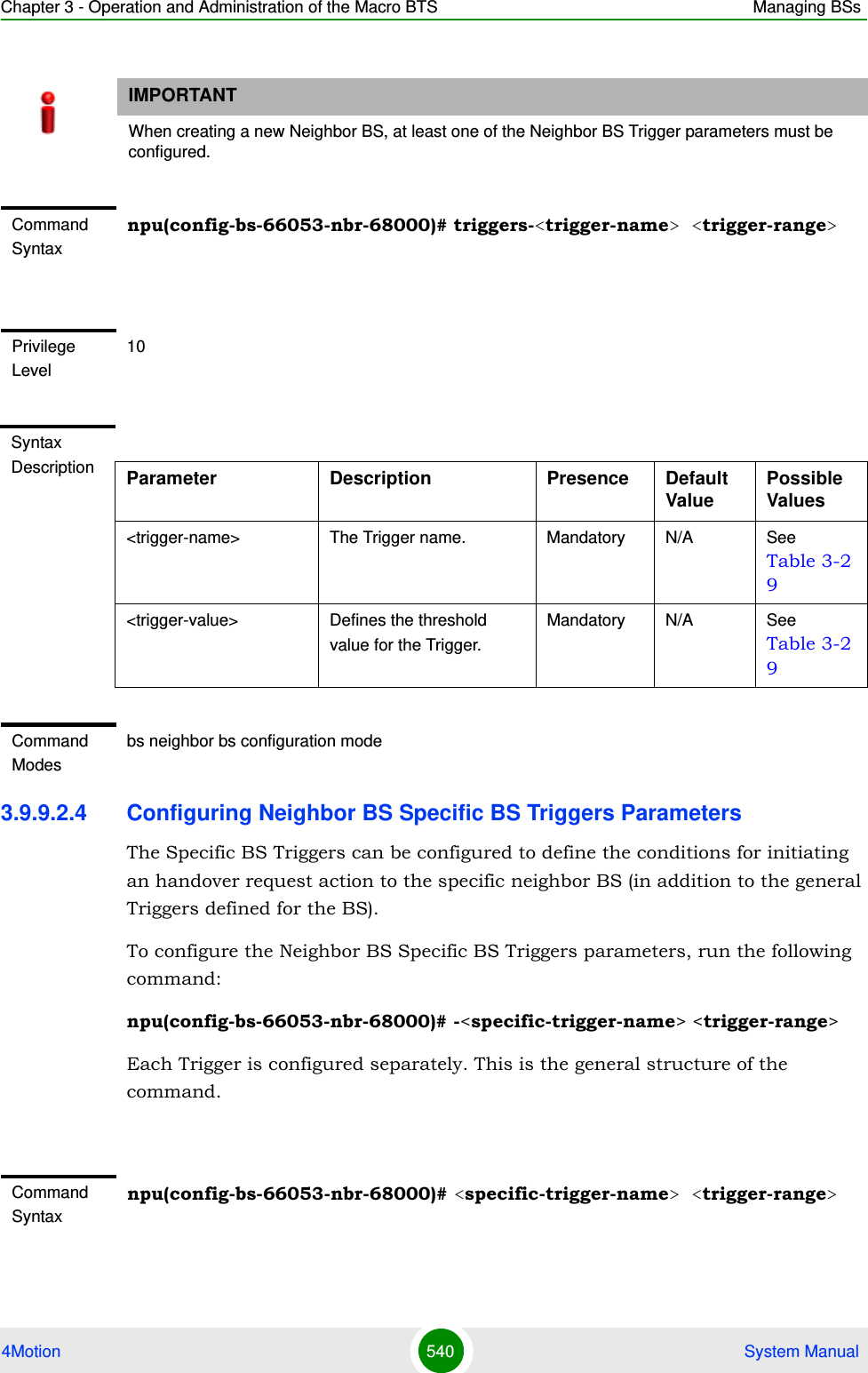 Chapter 3 - Operation and Administration of the Macro BTS Managing BSs4Motion 540  System Manual3.9.9.2.4 Configuring Neighbor BS Specific BS Triggers ParametersThe Specific BS Triggers can be configured to define the conditions for initiating an handover request action to the specific neighbor BS (in addition to the general Triggers defined for the BS).To configure the Neighbor BS Specific BS Triggers parameters, run the following command:npu(config-bs-66053-nbr-68000)# -&lt;specific-trigger-name&gt; &lt;trigger-range&gt;Each Trigger is configured separately. This is the general structure of the command.IMPORTANTWhen creating a new Neighbor BS, at least one of the Neighbor BS Trigger parameters must be configured.Command Syntaxnpu(config-bs-66053-nbr-68000)# triggers-&lt;trigger-name&gt; &lt;trigger-range&gt;Privilege Level10Syntax Description Parameter Description Presence Default ValuePossible Values&lt;trigger-name&gt; The Trigger name. Mandatory N/A See Table 3-29&lt;trigger-value&gt; Defines the threshold value for the Trigger. Mandatory N/A See Table 3-29Command Modesbs neighbor bs configuration modeCommand Syntaxnpu(config-bs-66053-nbr-68000)# &lt;specific-trigger-name&gt; &lt;trigger-range&gt;