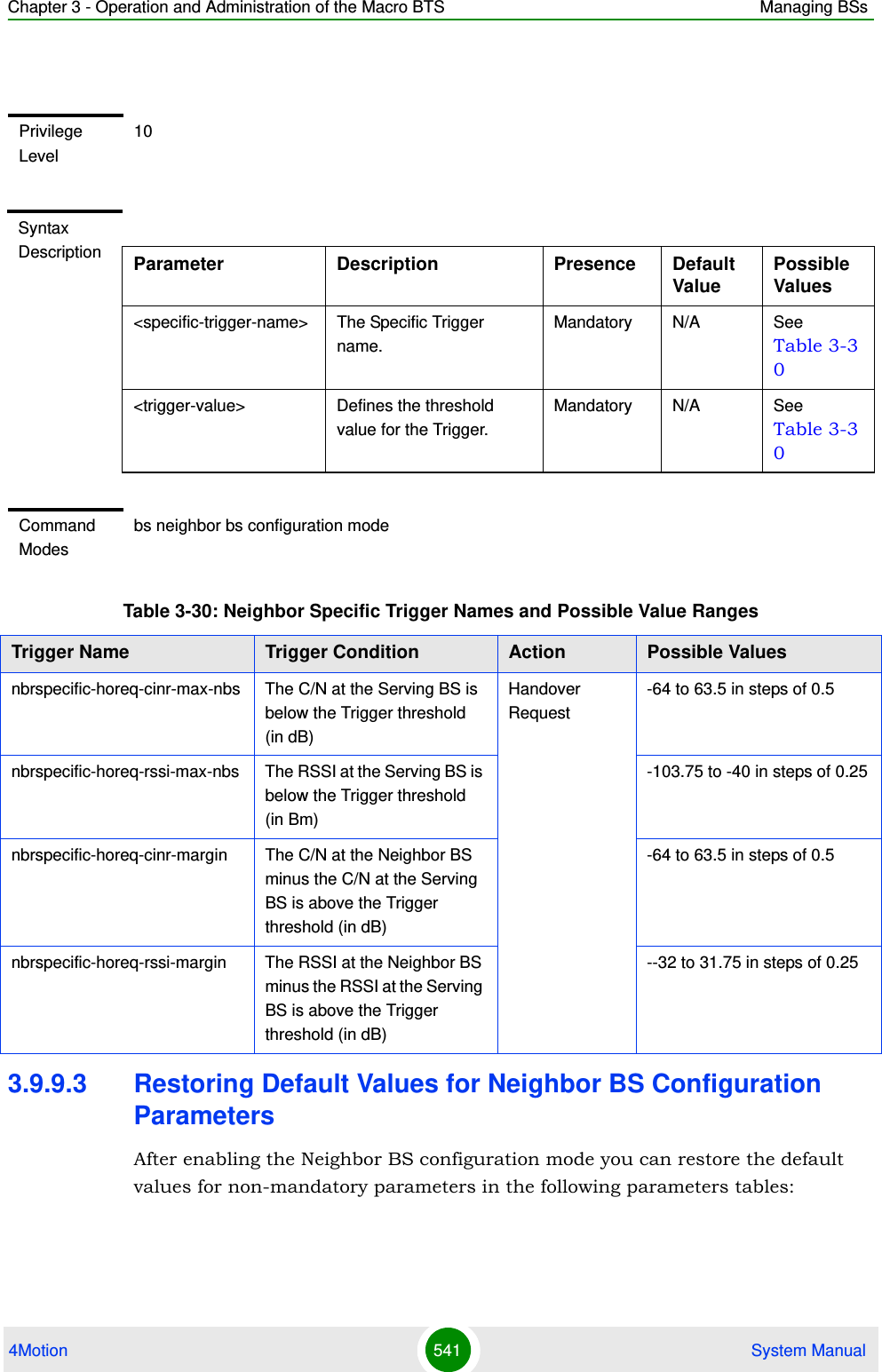 Chapter 3 - Operation and Administration of the Macro BTS Managing BSs4Motion 541  System Manual3.9.9.3 Restoring Default Values for Neighbor BS Configuration ParametersAfter enabling the Neighbor BS configuration mode you can restore the default values for non-mandatory parameters in the following parameters tables:Privilege Level10Syntax Description Parameter Description Presence Default ValuePossible Values&lt;specific-trigger-name&gt; The Specific Trigger name.Mandatory N/A See Table 3-30&lt;trigger-value&gt; Defines the threshold value for the Trigger. Mandatory N/A See Table 3-30Command Modesbs neighbor bs configuration modeTable 3-30: Neighbor Specific Trigger Names and Possible Value RangesTrigger Name  Trigger Condition Action Possible Valuesnbrspecific-horeq-cinr-max-nbs The C/N at the Serving BS is below the Trigger threshold (in dB)Handover Request-64 to 63.5 in steps of 0.5nbrspecific-horeq-rssi-max-nbs The RSSI at the Serving BS is below the Trigger threshold (in Bm)-103.75 to -40 in steps of 0.25nbrspecific-horeq-cinr-margin The C/N at the Neighbor BS minus the C/N at the Serving BS is above the Trigger threshold (in dB)-64 to 63.5 in steps of 0.5nbrspecific-horeq-rssi-margin The RSSI at the Neighbor BS minus the RSSI at the Serving BS is above the Trigger threshold (in dB)--32 to 31.75 in steps of 0.25