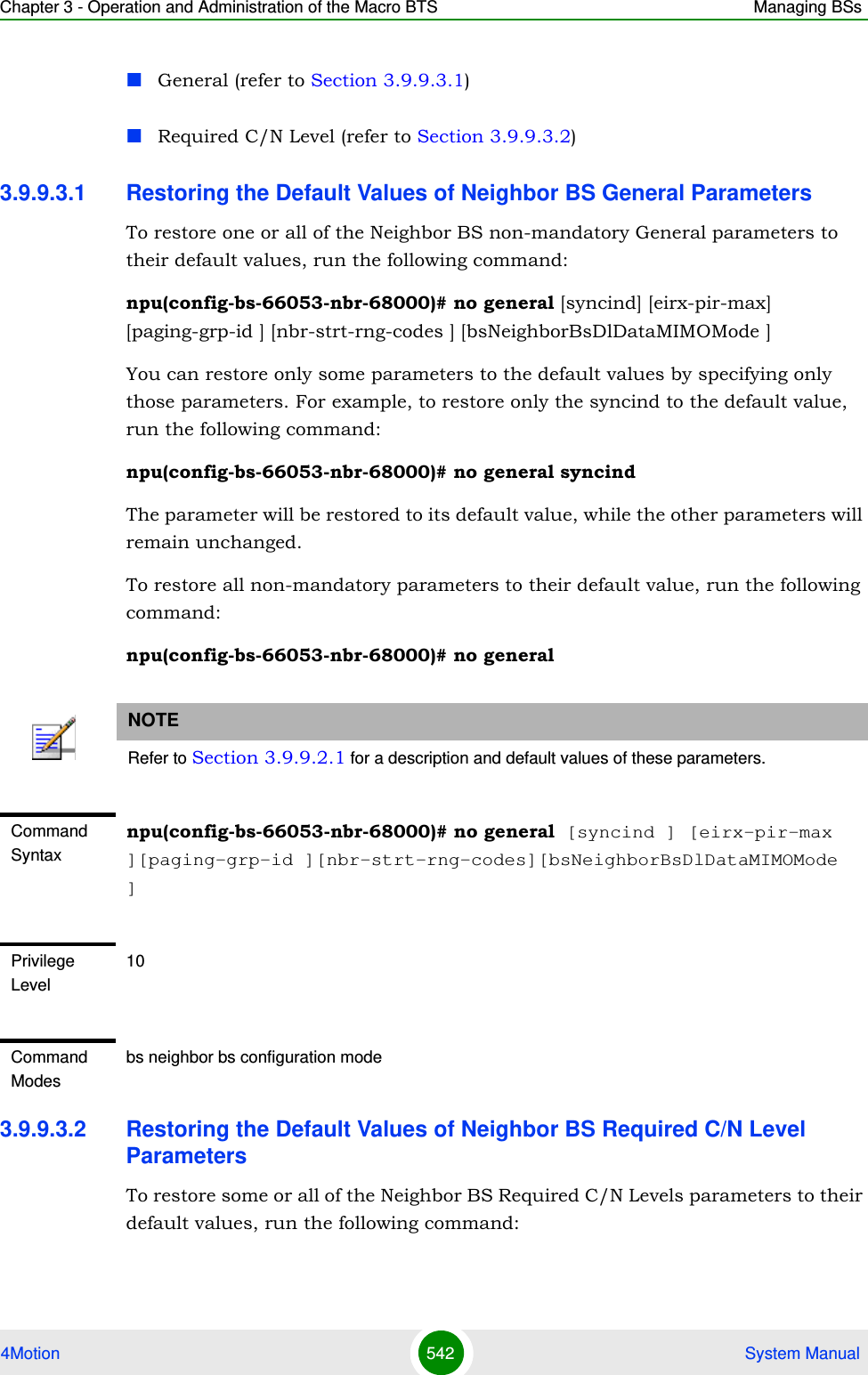 Chapter 3 - Operation and Administration of the Macro BTS Managing BSs4Motion 542  System ManualGeneral (refer to Section 3.9.9.3.1)Required C/N Level (refer to Section 3.9.9.3.2)3.9.9.3.1 Restoring the Default Values of Neighbor BS General ParametersTo restore one or all of the Neighbor BS non-mandatory General parameters to their default values, run the following command:npu(config-bs-66053-nbr-68000)# no general [syncind] [eirx-pir-max] [paging-grp-id ] [nbr-strt-rng-codes ] [bsNeighborBsDlDataMIMOMode ]You can restore only some parameters to the default values by specifying only those parameters. For example, to restore only the syncind to the default value, run the following command:npu(config-bs-66053-nbr-68000)# no general syncindThe parameter will be restored to its default value, while the other parameters will remain unchanged.To restore all non-mandatory parameters to their default value, run the following command:npu(config-bs-66053-nbr-68000)# no general3.9.9.3.2 Restoring the Default Values of Neighbor BS Required C/N Level ParametersTo restore some or all of the Neighbor BS Required C/N Levels parameters to their default values, run the following command:NOTERefer to Section 3.9.9.2.1 for a description and default values of these parameters.Command Syntaxnpu(config-bs-66053-nbr-68000)# no general [syncind ] [eirx-pir-max ][paging-grp-id ][nbr-strt-rng-codes][bsNeighborBsDlDataMIMOMode ]Privilege Level10Command Modesbs neighbor bs configuration mode