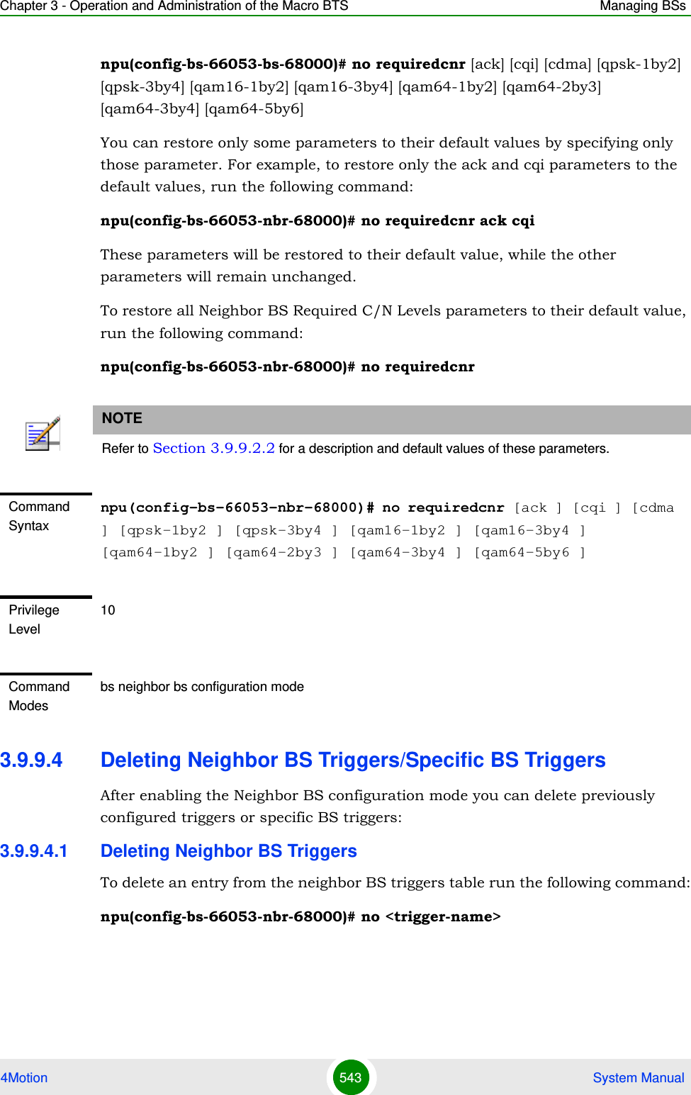 Chapter 3 - Operation and Administration of the Macro BTS Managing BSs4Motion 543  System Manualnpu(config-bs-66053-bs-68000)# no requiredcnr [ack] [cqi] [cdma] [qpsk-1by2] [qpsk-3by4] [qam16-1by2] [qam16-3by4] [qam64-1by2] [qam64-2by3] [qam64-3by4] [qam64-5by6]You can restore only some parameters to their default values by specifying only those parameter. For example, to restore only the ack and cqi parameters to the default values, run the following command:npu(config-bs-66053-nbr-68000)# no requiredcnr ack cqiThese parameters will be restored to their default value, while the other parameters will remain unchanged.To restore all Neighbor BS Required C/N Levels parameters to their default value, run the following command:npu(config-bs-66053-nbr-68000)# no requiredcnr3.9.9.4 Deleting Neighbor BS Triggers/Specific BS TriggersAfter enabling the Neighbor BS configuration mode you can delete previously configured triggers or specific BS triggers:3.9.9.4.1 Deleting Neighbor BS TriggersTo delete an entry from the neighbor BS triggers table run the following command:npu(config-bs-66053-nbr-68000)# no &lt;trigger-name&gt;NOTERefer to Section 3.9.9.2.2 for a description and default values of these parameters.Command Syntaxnpu(config-bs-66053-nbr-68000)# no requiredcnr [ack ] [cqi ] [cdma ] [qpsk-1by2 ] [qpsk-3by4 ] [qam16-1by2 ] [qam16-3by4 ] [qam64-1by2 ] [qam64-2by3 ] [qam64-3by4 ] [qam64-5by6 ]Privilege Level10Command Modesbs neighbor bs configuration mode