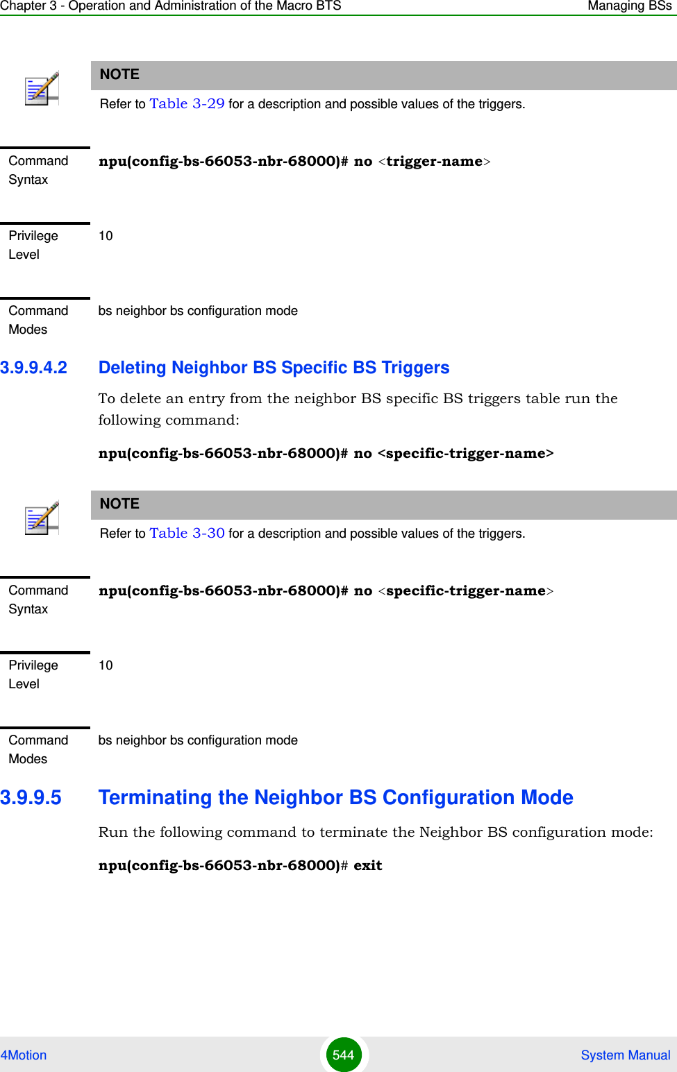 Chapter 3 - Operation and Administration of the Macro BTS Managing BSs4Motion 544  System Manual3.9.9.4.2 Deleting Neighbor BS Specific BS TriggersTo delete an entry from the neighbor BS specific BS triggers table run the following command:npu(config-bs-66053-nbr-68000)# no &lt;specific-trigger-name&gt;3.9.9.5 Terminating the Neighbor BS Configuration ModeRun the following command to terminate the Neighbor BS configuration mode:npu(config-bs-66053-nbr-68000)# exitNOTERefer to Table 3-29 for a description and possible values of the triggers.Command Syntaxnpu(config-bs-66053-nbr-68000)# no &lt;trigger-name&gt;Privilege Level10Command Modesbs neighbor bs configuration modeNOTERefer to Table 3-30 for a description and possible values of the triggers.Command Syntaxnpu(config-bs-66053-nbr-68000)# no &lt;specific-trigger-name&gt;Privilege Level10Command Modesbs neighbor bs configuration mode