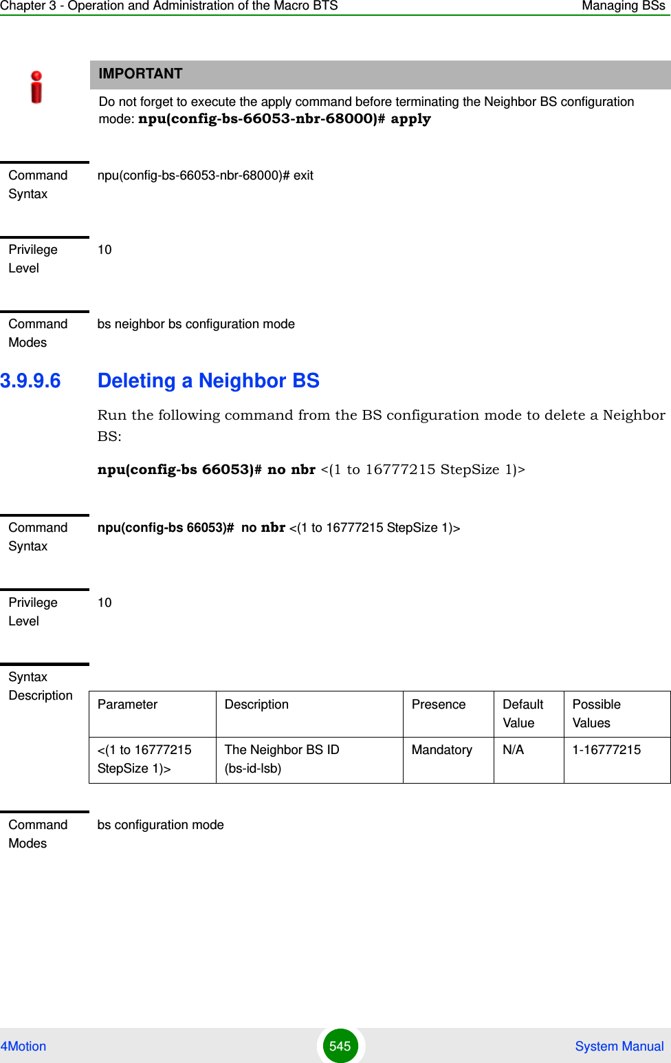 Chapter 3 - Operation and Administration of the Macro BTS Managing BSs4Motion 545  System Manual3.9.9.6 Deleting a Neighbor BSRun the following command from the BS configuration mode to delete a Neighbor BS:npu(config-bs 66053)# no nbr &lt;(1 to 16777215 StepSize 1)&gt; IMPORTANTDo not forget to execute the apply command before terminating the Neighbor BS configuration mode: npu(config-bs-66053-nbr-68000)# applyCommand Syntaxnpu(config-bs-66053-nbr-68000)# exitPrivilege Level10Command Modesbs neighbor bs configuration modeCommand Syntaxnpu(config-bs 66053)#  no nbr &lt;(1 to 16777215 StepSize 1)&gt; Privilege Level10Syntax Description Parameter Description Presence Default ValuePossible Values&lt;(1 to 16777215 StepSize 1)&gt;The Neighbor BS ID (bs-id-lsb) Mandatory N/A 1-16777215Command Modesbs configuration mode