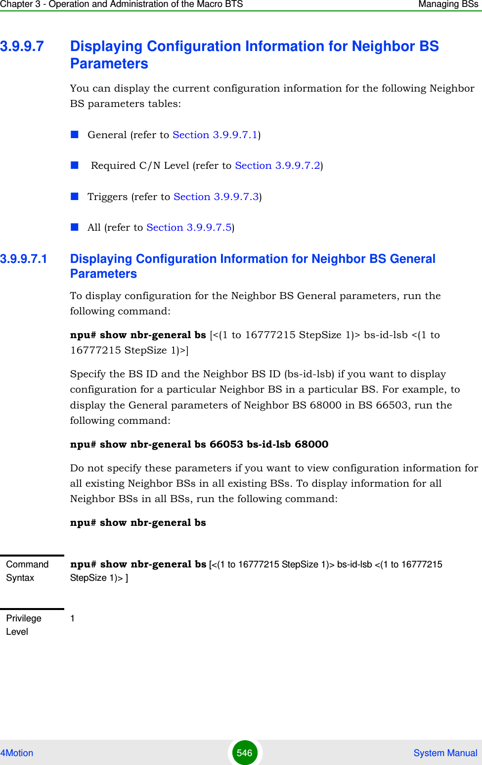 Chapter 3 - Operation and Administration of the Macro BTS Managing BSs4Motion 546  System Manual3.9.9.7 Displaying Configuration Information for Neighbor BS ParametersYou can display the current configuration information for the following Neighbor BS parameters tables:General (refer to Section 3.9.9.7.1) Required C/N Level (refer to Section 3.9.9.7.2)Triggers (refer to Section 3.9.9.7.3)All (refer to Section 3.9.9.7.5)3.9.9.7.1 Displaying Configuration Information for Neighbor BS General ParametersTo display configuration for the Neighbor BS General parameters, run the following command:npu# show nbr-general bs [&lt;(1 to 16777215 StepSize 1)&gt; bs-id-lsb &lt;(1 to 16777215 StepSize 1)&gt;]Specify the BS ID and the Neighbor BS ID (bs-id-lsb) if you want to display configuration for a particular Neighbor BS in a particular BS. For example, to display the General parameters of Neighbor BS 68000 in BS 66503, run the following command:npu# show nbr-general bs 66053 bs-id-lsb 68000Do not specify these parameters if you want to view configuration information for all existing Neighbor BSs in all existing BSs. To display information for all Neighbor BSs in all BSs, run the following command:npu# show nbr-general bsCommand Syntaxnpu# show nbr-general bs [&lt;(1 to 16777215 StepSize 1)&gt; bs-id-lsb &lt;(1 to 16777215 StepSize 1)&gt; ]Privilege Level1