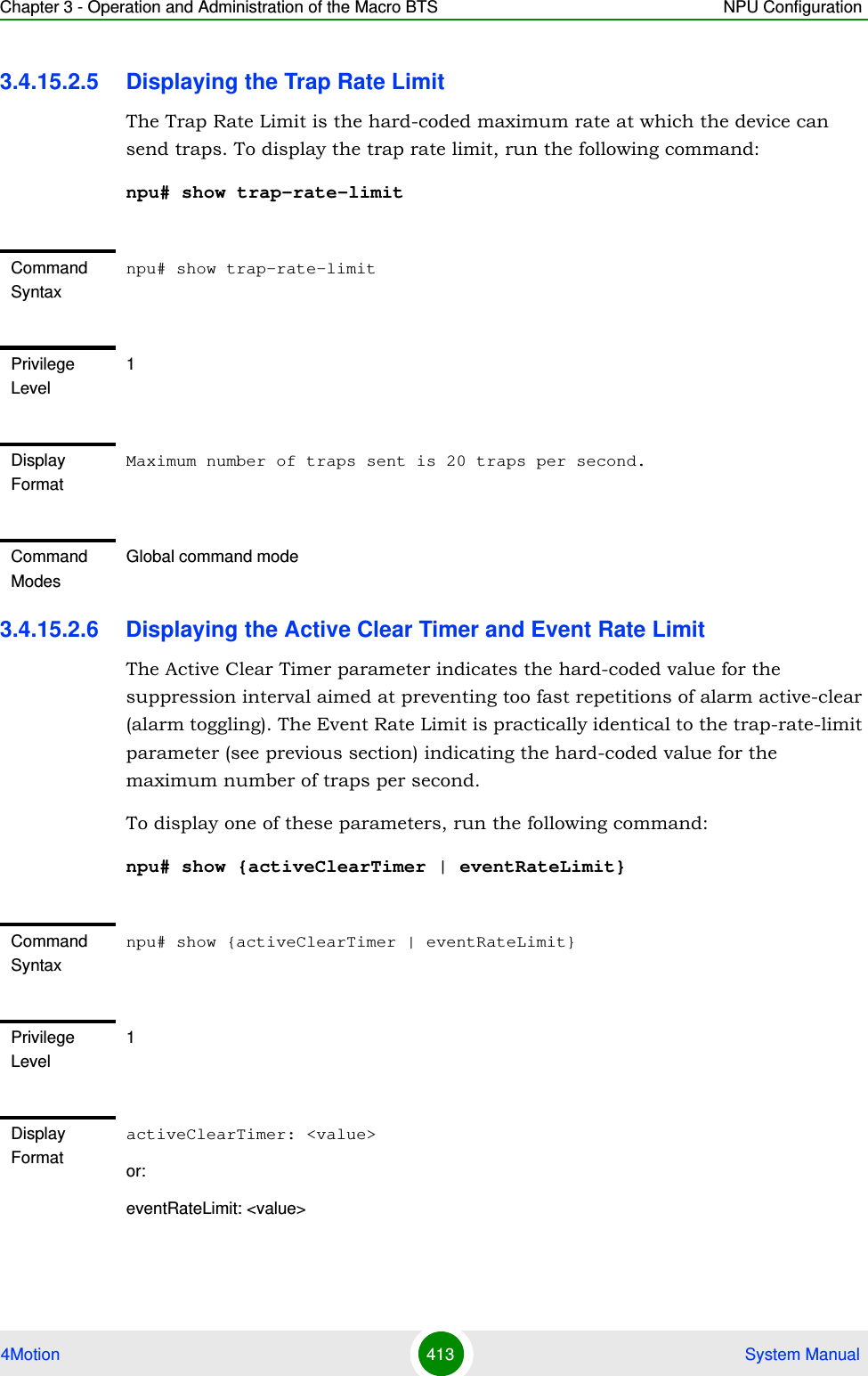 Chapter 3 - Operation and Administration of the Macro BTS NPU Configuration4Motion 413  System Manual3.4.15.2.5 Displaying the Trap Rate LimitThe Trap Rate Limit is the hard-coded maximum rate at which the device can send traps. To display the trap rate limit, run the following command:npu# show trap-rate-limit3.4.15.2.6 Displaying the Active Clear Timer and Event Rate LimitThe Active Clear Timer parameter indicates the hard-coded value for the suppression interval aimed at preventing too fast repetitions of alarm active-clear (alarm toggling). The Event Rate Limit is practically identical to the trap-rate-limit parameter (see previous section) indicating the hard-coded value for the maximum number of traps per second.To display one of these parameters, run the following command:npu# show {activeClearTimer | eventRateLimit}Command Syntaxnpu# show trap-rate-limitPrivilege Level1Display FormatMaximum number of traps sent is 20 traps per second.Command ModesGlobal command modeCommand Syntaxnpu# show {activeClearTimer | eventRateLimit}Privilege Level1Display FormatactiveClearTimer: &lt;value&gt;or:eventRateLimit: &lt;value&gt;