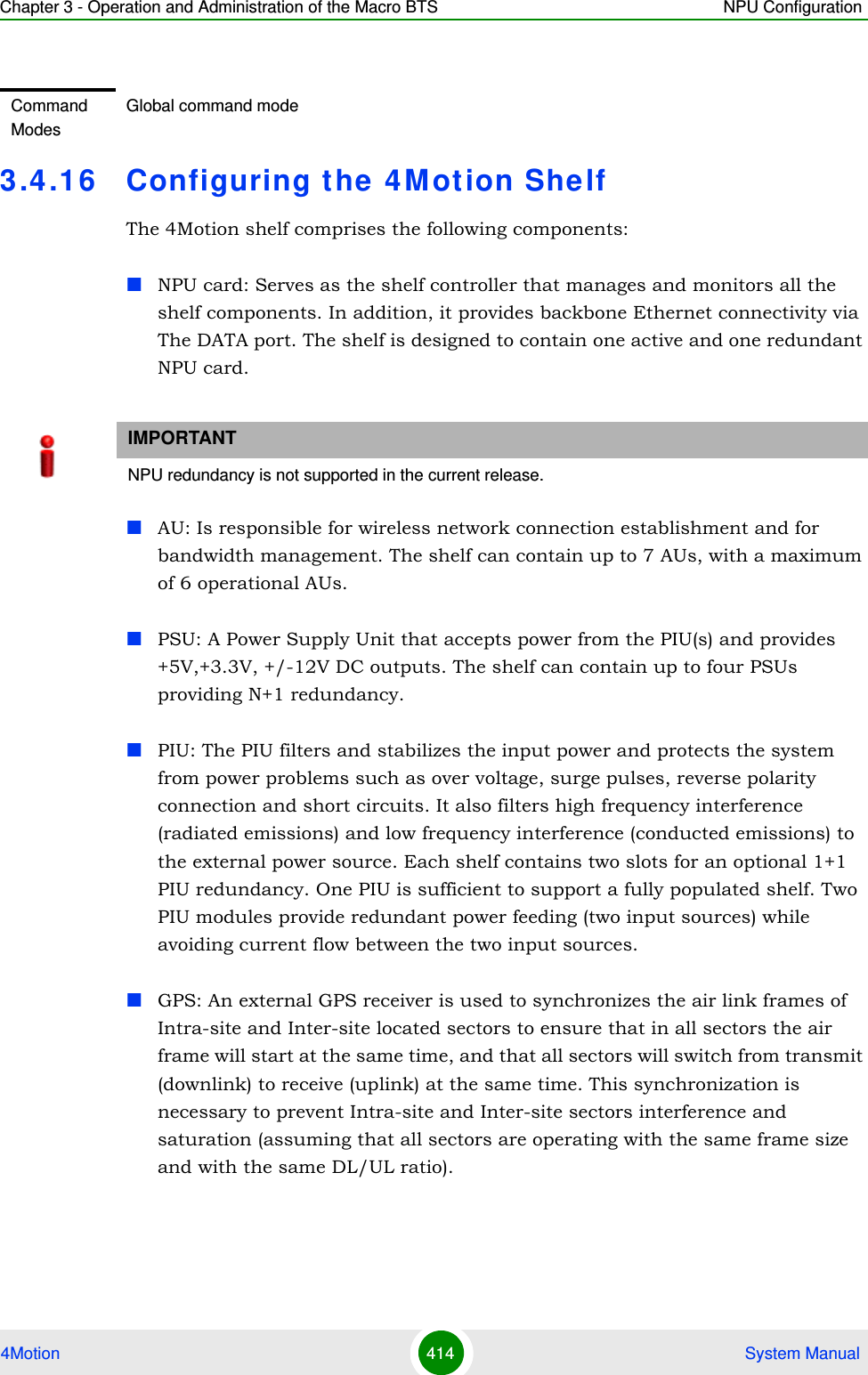 Chapter 3 - Operation and Administration of the Macro BTS NPU Configuration4Motion 414  System Manual3.4 .16 Configuring the 4 M otion ShelfThe 4Motion shelf comprises the following components:NPU card: Serves as the shelf controller that manages and monitors all the shelf components. In addition, it provides backbone Ethernet connectivity via The DATA port. The shelf is designed to contain one active and one redundant NPU card.AU: Is responsible for wireless network connection establishment and for bandwidth management. The shelf can contain up to 7 AUs, with a maximum of 6 operational AUs.PSU: A Power Supply Unit that accepts power from the PIU(s) and provides +5V,+3.3V, +/-12V DC outputs. The shelf can contain up to four PSUs providing N+1 redundancy.PIU: The PIU filters and stabilizes the input power and protects the system from power problems such as over voltage, surge pulses, reverse polarity connection and short circuits. It also filters high frequency interference (radiated emissions) and low frequency interference (conducted emissions) to the external power source. Each shelf contains two slots for an optional 1+1 PIU redundancy. One PIU is sufficient to support a fully populated shelf. Two PIU modules provide redundant power feeding (two input sources) while avoiding current flow between the two input sources.GPS: An external GPS receiver is used to synchronizes the air link frames of Intra-site and Inter-site located sectors to ensure that in all sectors the air frame will start at the same time, and that all sectors will switch from transmit (downlink) to receive (uplink) at the same time. This synchronization is necessary to prevent Intra-site and Inter-site sectors interference and saturation (assuming that all sectors are operating with the same frame size and with the same DL/UL ratio).Command ModesGlobal command modeIMPORTANTNPU redundancy is not supported in the current release.