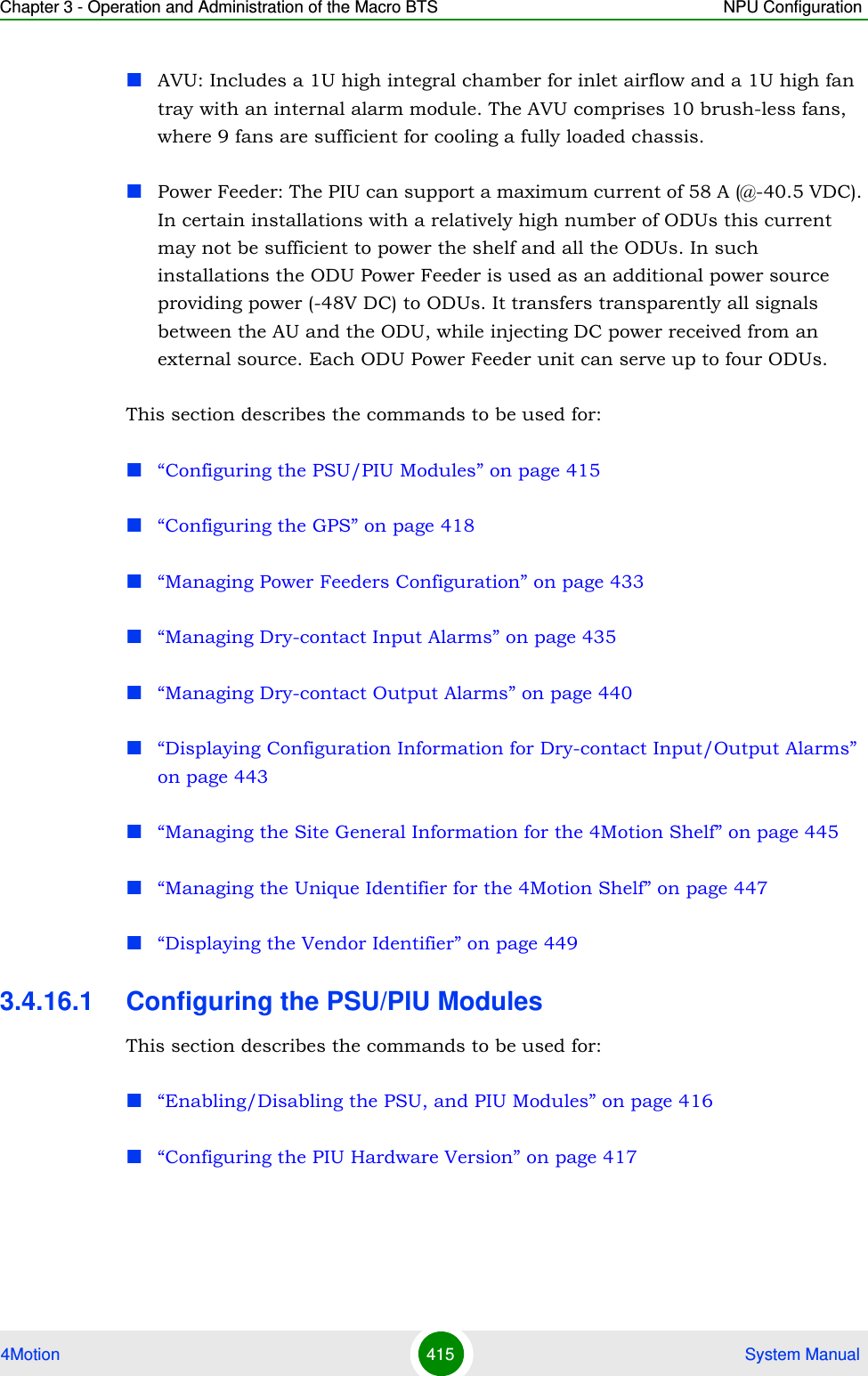 Chapter 3 - Operation and Administration of the Macro BTS NPU Configuration4Motion 415  System ManualAVU: Includes a 1U high integral chamber for inlet airflow and a 1U high fan tray with an internal alarm module. The AVU comprises 10 brush-less fans, where 9 fans are sufficient for cooling a fully loaded chassis.Power Feeder: The PIU can support a maximum current of 58 A (@-40.5 VDC). In certain installations with a relatively high number of ODUs this current may not be sufficient to power the shelf and all the ODUs. In such installations the ODU Power Feeder is used as an additional power source providing power (-48V DC) to ODUs. It transfers transparently all signals between the AU and the ODU, while injecting DC power received from an external source. Each ODU Power Feeder unit can serve up to four ODUs.This section describes the commands to be used for:“Configuring the PSU/PIU Modules” on page 415“Configuring the GPS” on page 418“Managing Power Feeders Configuration” on page 433“Managing Dry-contact Input Alarms” on page 435“Managing Dry-contact Output Alarms” on page 440“Displaying Configuration Information for Dry-contact Input/Output Alarms” on page 443“Managing the Site General Information for the 4Motion Shelf” on page 445“Managing the Unique Identifier for the 4Motion Shelf” on page 447“Displaying the Vendor Identifier” on page 4493.4.16.1 Configuring the PSU/PIU ModulesThis section describes the commands to be used for:“Enabling/Disabling the PSU, and PIU Modules” on page 416“Configuring the PIU Hardware Version” on page 417