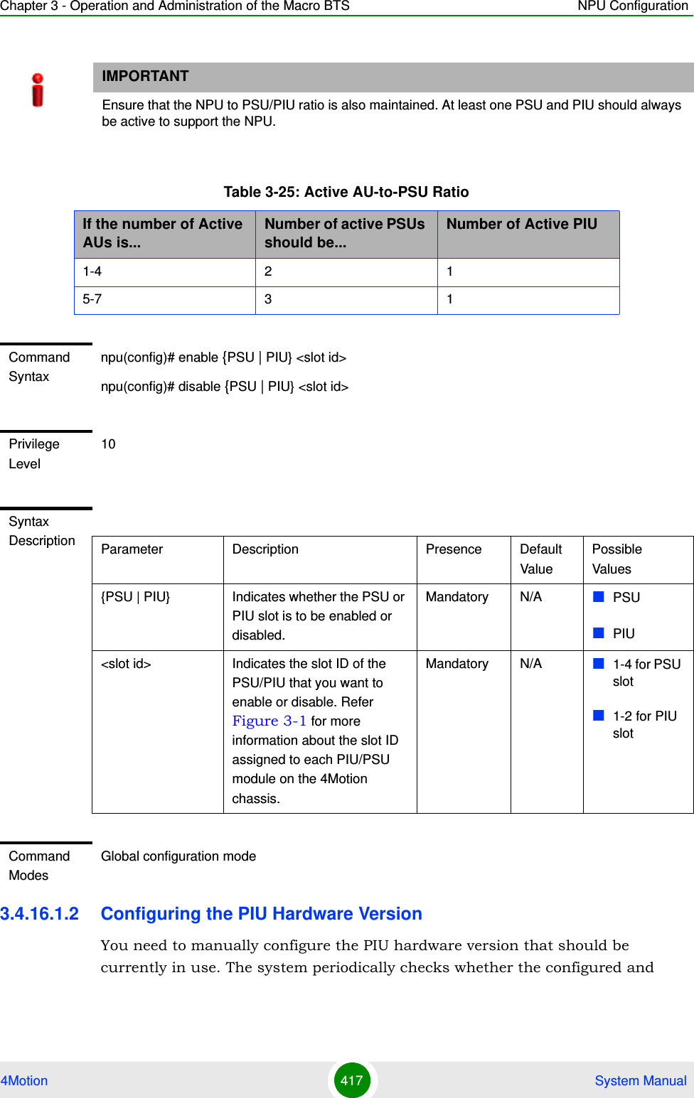 Chapter 3 - Operation and Administration of the Macro BTS NPU Configuration4Motion 417  System Manual3.4.16.1.2 Configuring the PIU Hardware VersionYou need to manually configure the PIU hardware version that should be currently in use. The system periodically checks whether the configured and IMPORTANTEnsure that the NPU to PSU/PIU ratio is also maintained. At least one PSU and PIU should always be active to support the NPU.Table 3-25: Active AU-to-PSU RatioIf the number of Active AUs is...Number of active PSUs should be...Number of Active PIU1-4 2 15-7 3 1Command Syntaxnpu(config)# enable {PSU | PIU} &lt;slot id&gt;npu(config)# disable {PSU | PIU} &lt;slot id&gt;Privilege Level10Syntax Description Parameter Description Presence Default ValuePossible Values{PSU | PIU} Indicates whether the PSU or PIU slot is to be enabled or disabled.Mandatory N/A PSUPIU&lt;slot id&gt; Indicates the slot ID of the PSU/PIU that you want to enable or disable. Refer Figure 3-1 for more information about the slot ID assigned to each PIU/PSU module on the 4Motion chassis.Mandatory N/A 1-4 for PSU slot1-2 for PIU slotCommand ModesGlobal configuration mode