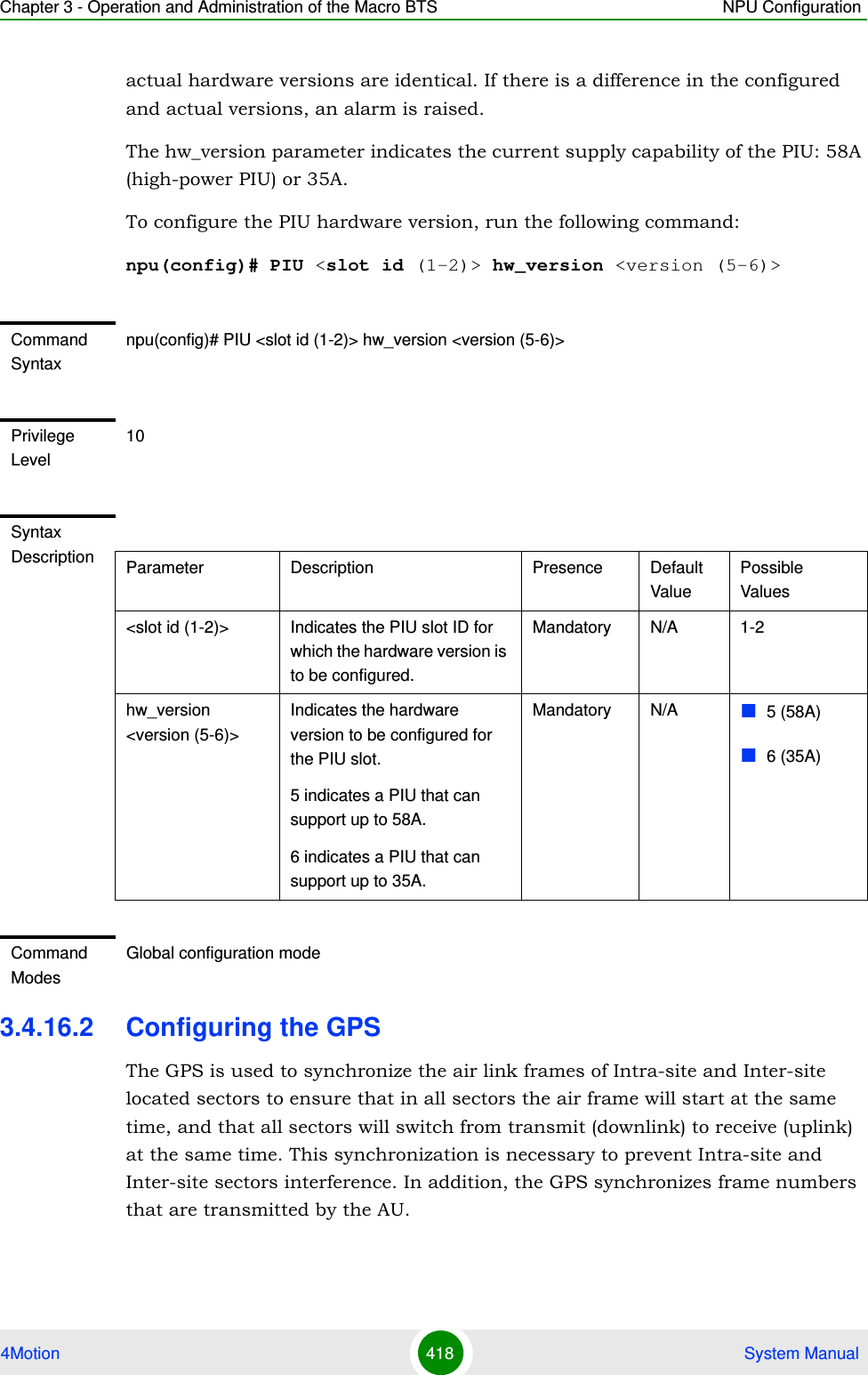 Chapter 3 - Operation and Administration of the Macro BTS NPU Configuration4Motion 418  System Manualactual hardware versions are identical. If there is a difference in the configured and actual versions, an alarm is raised.The hw_version parameter indicates the current supply capability of the PIU: 58A (high-power PIU) or 35A.To configure the PIU hardware version, run the following command:npu(config)# PIU &lt;slot id (1-2)&gt; hw_version &lt;version (5-6)&gt;3.4.16.2 Configuring the GPSThe GPS is used to synchronize the air link frames of Intra-site and Inter-site located sectors to ensure that in all sectors the air frame will start at the same time, and that all sectors will switch from transmit (downlink) to receive (uplink) at the same time. This synchronization is necessary to prevent Intra-site and Inter-site sectors interference. In addition, the GPS synchronizes frame numbers that are transmitted by the AU.Command Syntaxnpu(config)# PIU &lt;slot id (1-2)&gt; hw_version &lt;version (5-6)&gt;Privilege Level10Syntax Description Parameter Description Presence Default ValuePossible Values&lt;slot id (1-2)&gt; Indicates the PIU slot ID for which the hardware version is to be configured.Mandatory N/A 1-2hw_version &lt;version (5-6)&gt;Indicates the hardware version to be configured for the PIU slot.5 indicates a PIU that can support up to 58A.6 indicates a PIU that can support up to 35A. Mandatory N/A 5 (58A)6 (35A)Command ModesGlobal configuration mode