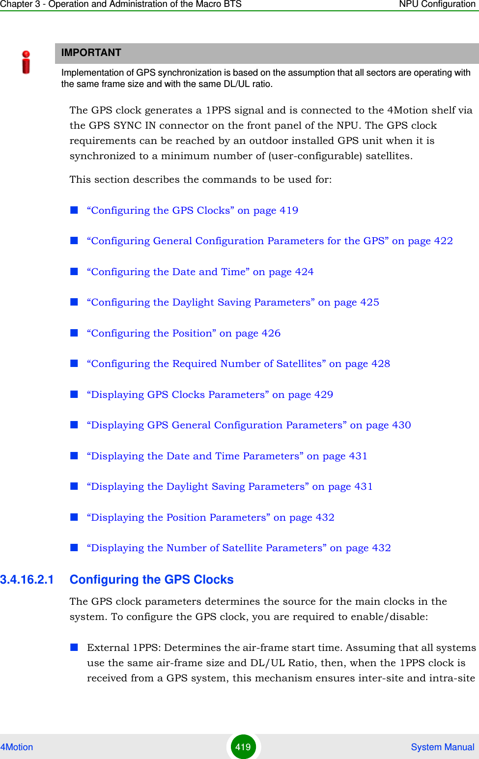 Chapter 3 - Operation and Administration of the Macro BTS NPU Configuration4Motion 419  System ManualThe GPS clock generates a 1PPS signal and is connected to the 4Motion shelf via the GPS SYNC IN connector on the front panel of the NPU. The GPS clock requirements can be reached by an outdoor installed GPS unit when it is synchronized to a minimum number of (user-configurable) satellites. This section describes the commands to be used for:“Configuring the GPS Clocks” on page 419“Configuring General Configuration Parameters for the GPS” on page 422“Configuring the Date and Time” on page 424“Configuring the Daylight Saving Parameters” on page 425“Configuring the Position” on page 426“Configuring the Required Number of Satellites” on page 428“Displaying GPS Clocks Parameters” on page 429“Displaying GPS General Configuration Parameters” on page 430“Displaying the Date and Time Parameters” on page 431“Displaying the Daylight Saving Parameters” on page 431“Displaying the Position Parameters” on page 432“Displaying the Number of Satellite Parameters” on page 4323.4.16.2.1 Configuring the GPS ClocksThe GPS clock parameters determines the source for the main clocks in the system. To configure the GPS clock, you are required to enable/disable:External 1PPS: Determines the air-frame start time. Assuming that all systems use the same air-frame size and DL/UL Ratio, then, when the 1PPS clock is received from a GPS system, this mechanism ensures inter-site and intra-site IMPORTANTImplementation of GPS synchronization is based on the assumption that all sectors are operating with the same frame size and with the same DL/UL ratio.