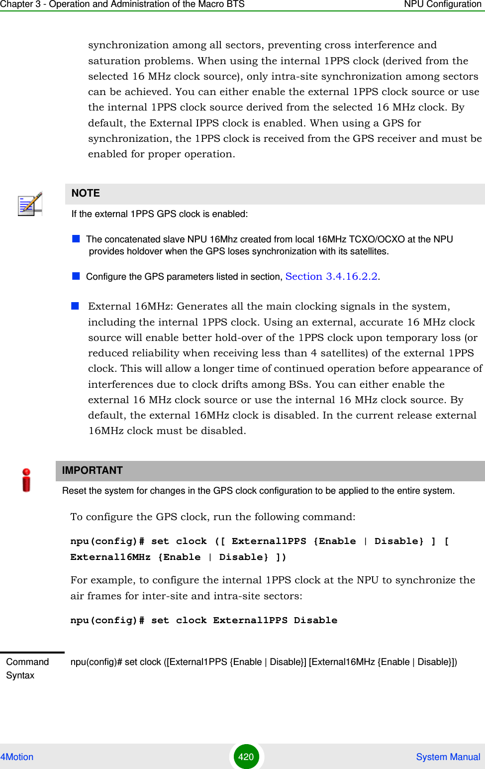 Chapter 3 - Operation and Administration of the Macro BTS NPU Configuration4Motion 420  System Manualsynchronization among all sectors, preventing cross interference and saturation problems. When using the internal 1PPS clock (derived from the selected 16 MHz clock source), only intra-site synchronization among sectors can be achieved. You can either enable the external 1PPS clock source or use the internal 1PPS clock source derived from the selected 16 MHz clock. By default, the External IPPS clock is enabled. When using a GPS for synchronization, the 1PPS clock is received from the GPS receiver and must be enabled for proper operation.External 16MHz: Generates all the main clocking signals in the system, including the internal 1PPS clock. Using an external, accurate 16 MHz clock source will enable better hold-over of the 1PPS clock upon temporary loss (or reduced reliability when receiving less than 4 satellites) of the external 1PPS clock. This will allow a longer time of continued operation before appearance of interferences due to clock drifts among BSs. You can either enable the external 16 MHz clock source or use the internal 16 MHz clock source. By default, the external 16MHz clock is disabled. In the current release external 16MHz clock must be disabled.To configure the GPS clock, run the following command:npu(config)# set clock ([ External1PPS {Enable | Disable} ] [ External16MHz {Enable | Disable} ])For example, to configure the internal 1PPS clock at the NPU to synchronize the air frames for inter-site and intra-site sectors:npu(config)# set clock External1PPS DisableNOTEIf the external 1PPS GPS clock is enabled:The concatenated slave NPU 16Mhz created from local 16MHz TCXO/OCXO at the NPU provides holdover when the GPS loses synchronization with its satellites.Configure the GPS parameters listed in section, Section 3.4.16.2.2.IMPORTANTReset the system for changes in the GPS clock configuration to be applied to the entire system.Command Syntaxnpu(config)# set clock ([External1PPS {Enable | Disable}] [External16MHz {Enable | Disable}])