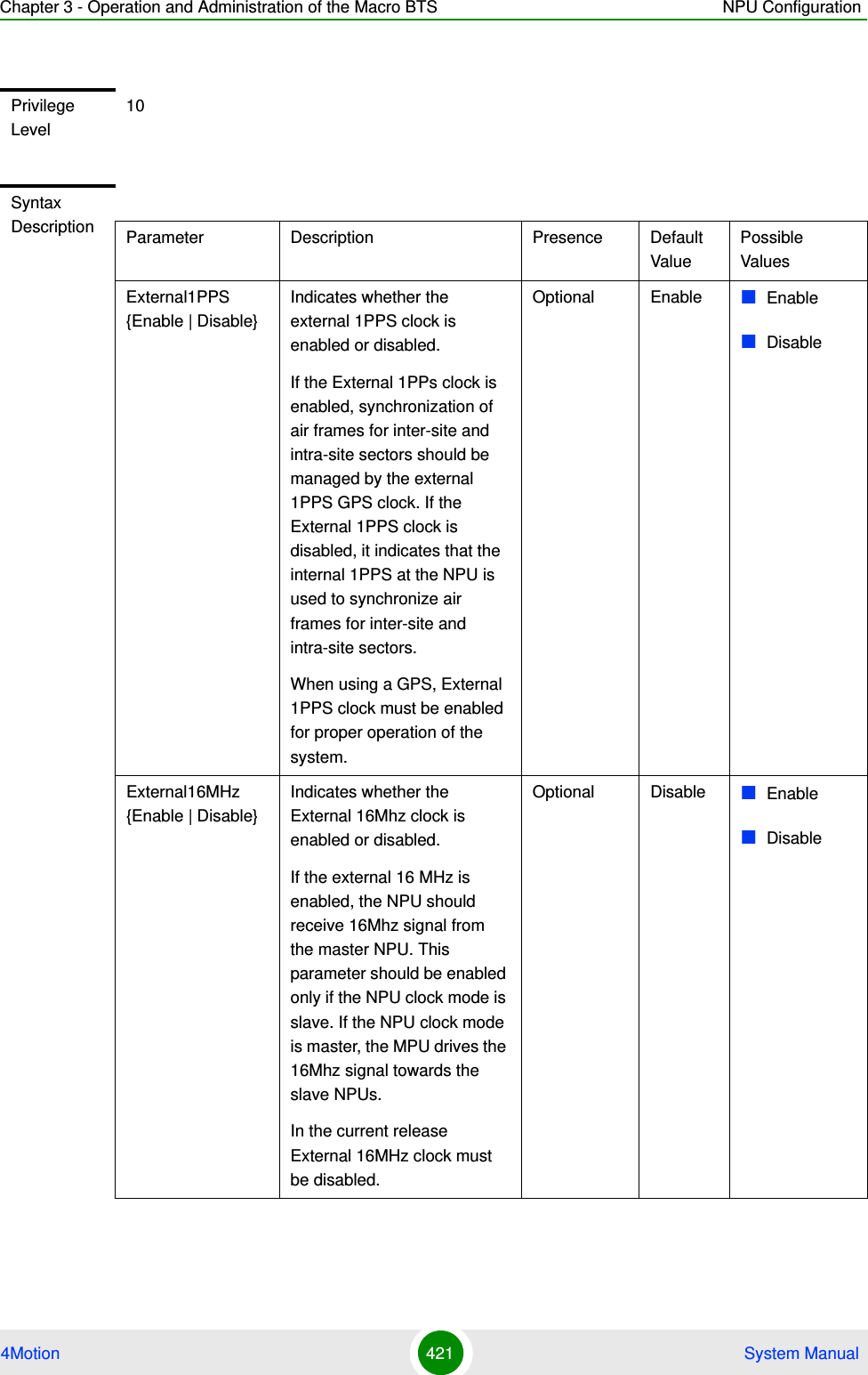 Chapter 3 - Operation and Administration of the Macro BTS NPU Configuration4Motion 421  System ManualPrivilege Level10Syntax Description Parameter Description Presence Default ValuePossible ValuesExternal1PPS {Enable | Disable}Indicates whether the external 1PPS clock is enabled or disabled.If the External 1PPs clock is enabled, synchronization of air frames for inter-site and intra-site sectors should be managed by the external 1PPS GPS clock. If the External 1PPS clock is disabled, it indicates that the internal 1PPS at the NPU is used to synchronize air frames for inter-site and intra-site sectors.When using a GPS, External 1PPS clock must be enabled for proper operation of the system.Optional Enable EnableDisableExternal16MHz {Enable | Disable}Indicates whether the External 16Mhz clock is enabled or disabled.If the external 16 MHz is enabled, the NPU should receive 16Mhz signal from the master NPU. This parameter should be enabled only if the NPU clock mode is slave. If the NPU clock mode is master, the MPU drives the 16Mhz signal towards the slave NPUs.In the current release External 16MHz clock must be disabled.Optional Disable EnableDisable