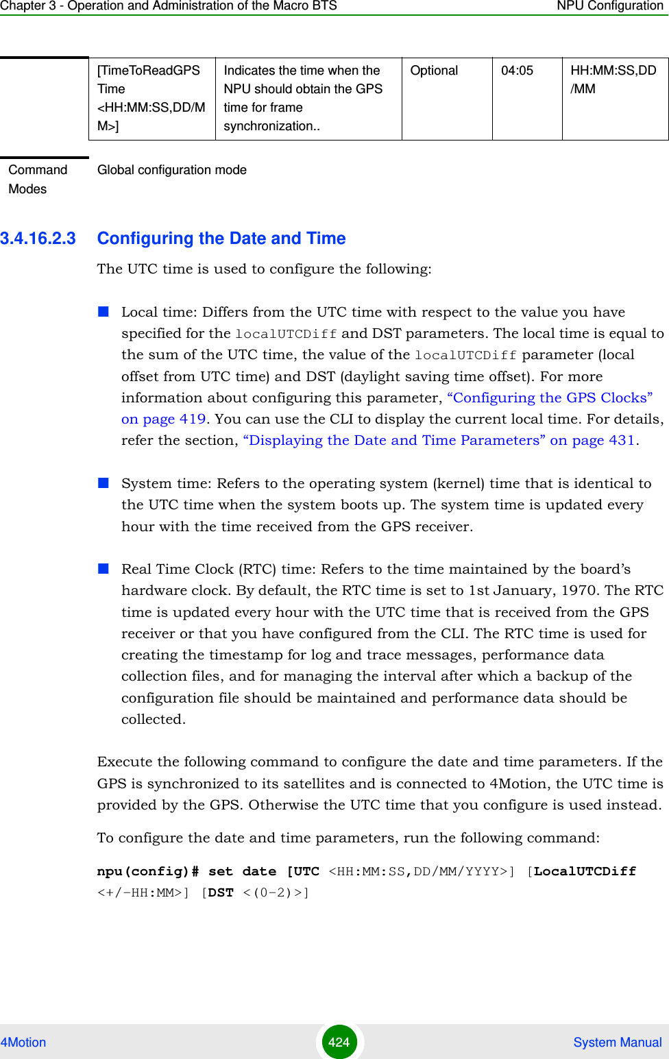 Chapter 3 - Operation and Administration of the Macro BTS NPU Configuration4Motion 424  System Manual3.4.16.2.3 Configuring the Date and TimeThe UTC time is used to configure the following:Local time: Differs from the UTC time with respect to the value you have specified for the localUTCDiff and DST parameters. The local time is equal to the sum of the UTC time, the value of the localUTCDiff parameter (local offset from UTC time) and DST (daylight saving time offset). For more information about configuring this parameter, “Configuring the GPS Clocks” on page 419. You can use the CLI to display the current local time. For details, refer the section, “Displaying the Date and Time Parameters” on page 431.System time: Refers to the operating system (kernel) time that is identical to the UTC time when the system boots up. The system time is updated every hour with the time received from the GPS receiver.Real Time Clock (RTC) time: Refers to the time maintained by the board’s hardware clock. By default, the RTC time is set to 1st January, 1970. The RTC time is updated every hour with the UTC time that is received from the GPS receiver or that you have configured from the CLI. The RTC time is used for creating the timestamp for log and trace messages, performance data collection files, and for managing the interval after which a backup of the configuration file should be maintained and performance data should be collected.Execute the following command to configure the date and time parameters. If the GPS is synchronized to its satellites and is connected to 4Motion, the UTC time is provided by the GPS. Otherwise the UTC time that you configure is used instead.To configure the date and time parameters, run the following command:npu(config)# set date [UTC &lt;HH:MM:SS,DD/MM/YYYY&gt;] [LocalUTCDiff &lt;+/-HH:MM&gt;] [DST &lt;(0-2)&gt;][TimeToReadGPSTime &lt;HH:MM:SS,DD/MM&gt;]Indicates the time when the NPU should obtain the GPS time for frame synchronization..Optional 04:05 HH:MM:SS,DD/MMCommand ModesGlobal configuration mode