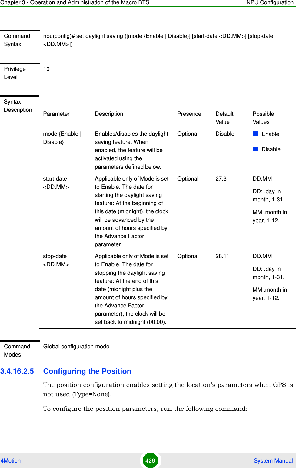 Chapter 3 - Operation and Administration of the Macro BTS NPU Configuration4Motion 426  System Manual3.4.16.2.5 Configuring the PositionThe position configuration enables setting the location’s parameters when GPS is not used (Type=None).To configure the position parameters, run the following command:Command Syntaxnpu(config)# set daylight saving ([mode {Enable | Disable}] [start-date &lt;DD.MM&gt;] [stop-date &lt;DD.MM&gt;])Privilege Level10Syntax Description Parameter Description Presence Default ValuePossible Valuesmode {Enable | Disable}Enables/disables the daylight saving feature. When enabled, the feature will be activated using the parameters defined below.Optional Disable EnableDisablestart-date &lt;DD.MM&gt;Applicable only of Mode is set to Enable. The date for starting the daylight saving feature: At the beginning of this date (midnight), the clock will be advanced by the amount of hours specified by the Advance Factor parameter.Optional 27.3 DD.MMDD: .day in month, 1-31.MM .month in year, 1-12.stop-date &lt;DD.MM&gt;Applicable only of Mode is set to Enable. The date for stopping the daylight saving feature: At the end of this date (midnight plus the amount of hours specified by the Advance Factor parameter), the clock will be set back to midnight (00:00).Optional 28.11 DD.MMDD: .day in month, 1-31.MM .month in year, 1-12.Command ModesGlobal configuration mode