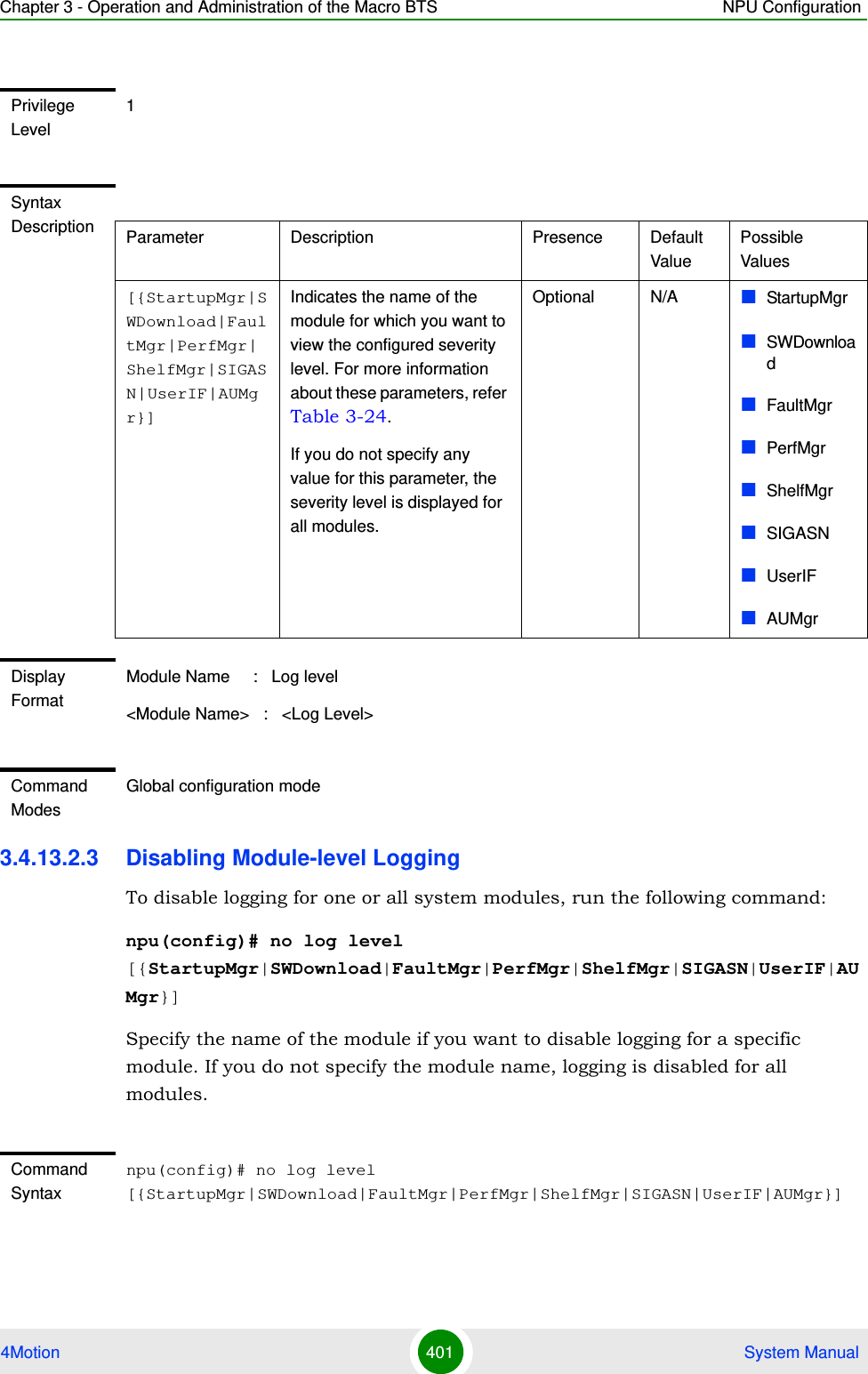 Chapter 3 - Operation and Administration of the Macro BTS NPU Configuration4Motion 401  System Manual3.4.13.2.3 Disabling Module-level LoggingTo disable logging for one or all system modules, run the following command:npu(config)# no log level [{StartupMgr|SWDownload|FaultMgr|PerfMgr|ShelfMgr|SIGASN|UserIF|AUMgr}]Specify the name of the module if you want to disable logging for a specific module. If you do not specify the module name, logging is disabled for all modules.Privilege Level1Syntax Description Parameter Description Presence Default ValuePossible Values[{StartupMgr|SWDownload|FaultMgr|PerfMgr|ShelfMgr|SIGASN|UserIF|AUMgr}]Indicates the name of the module for which you want to view the configured severity level. For more information about these parameters, refer Table 3-24.If you do not specify any value for this parameter, the severity level is displayed for all modules.Optional N/A StartupMgrSWDownloadFaultMgrPerfMgrShelfMgrSIGASNUserIFAUMgrDisplay FormatModule Name     :   Log level&lt;Module Name&gt;   :   &lt;Log Level&gt;Command ModesGlobal configuration modeCommand Syntaxnpu(config)# no log level [{StartupMgr|SWDownload|FaultMgr|PerfMgr|ShelfMgr|SIGASN|UserIF|AUMgr}]