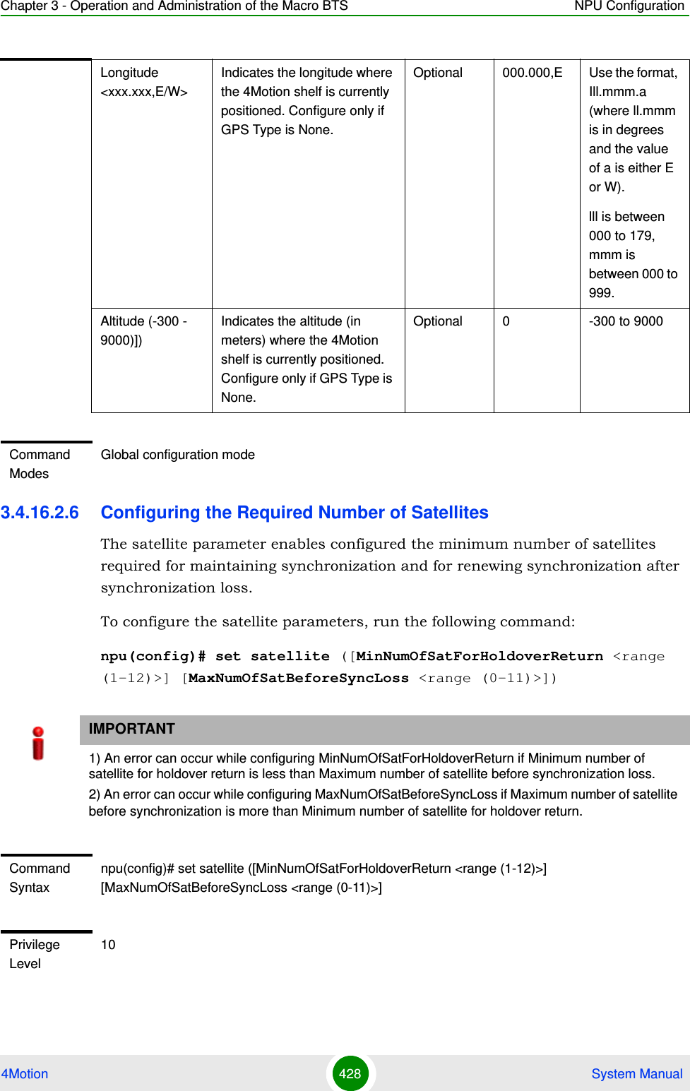 Chapter 3 - Operation and Administration of the Macro BTS NPU Configuration4Motion 428  System Manual3.4.16.2.6 Configuring the Required Number of SatellitesThe satellite parameter enables configured the minimum number of satellites required for maintaining synchronization and for renewing synchronization after synchronization loss.To configure the satellite parameters, run the following command:npu(config)# set satellite ([MinNumOfSatForHoldoverReturn &lt;range (1-12)&gt;] [MaxNumOfSatBeforeSyncLoss &lt;range (0-11)&gt;])Longitude &lt;xxx.xxx,E/W&gt;Indicates the longitude where the 4Motion shelf is currently positioned. Configure only if GPS Type is None.Optional 000.000,E Use the format, Ill.mmm.a (where ll.mmm is in degrees and the value of a is either E or W).lll is between 000 to 179, mmm is between 000 to 999.Altitude (-300 - 9000)])Indicates the altitude (in meters) where the 4Motion shelf is currently positioned. Configure only if GPS Type is None.Optional 0 -300 to 9000Command ModesGlobal configuration modeIMPORTANT1) An error can occur while configuring MinNumOfSatForHoldoverReturn if Minimum number of satellite for holdover return is less than Maximum number of satellite before synchronization loss.2) An error can occur while configuring MaxNumOfSatBeforeSyncLoss if Maximum number of satellite before synchronization is more than Minimum number of satellite for holdover return.Command Syntaxnpu(config)# set satellite ([MinNumOfSatForHoldoverReturn &lt;range (1-12)&gt;] [MaxNumOfSatBeforeSyncLoss &lt;range (0-11)&gt;]Privilege Level10