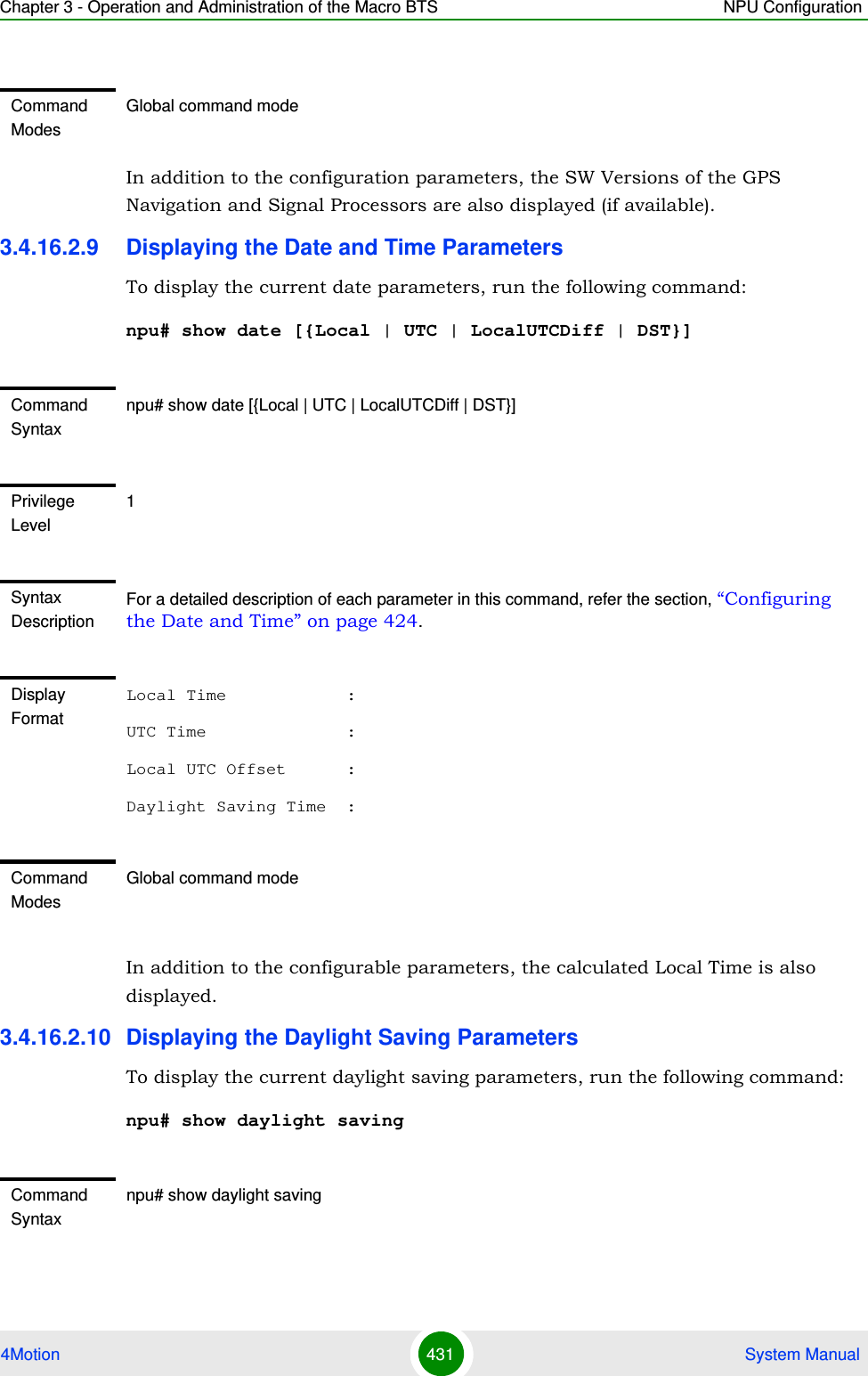 Chapter 3 - Operation and Administration of the Macro BTS NPU Configuration4Motion 431  System ManualIn addition to the configuration parameters, the SW Versions of the GPS Navigation and Signal Processors are also displayed (if available).3.4.16.2.9 Displaying the Date and Time ParametersTo display the current date parameters, run the following command:npu# show date [{Local | UTC | LocalUTCDiff | DST}]In addition to the configurable parameters, the calculated Local Time is also displayed.3.4.16.2.10 Displaying the Daylight Saving ParametersTo display the current daylight saving parameters, run the following command:npu# show daylight savingCommand ModesGlobal command modeCommand Syntaxnpu# show date [{Local | UTC | LocalUTCDiff | DST}]Privilege Level1Syntax DescriptionFor a detailed description of each parameter in this command, refer the section, “Configuring the Date and Time” on page 424.Display FormatLocal Time            :UTC Time              :Local UTC Offset      :Daylight Saving Time  :Command ModesGlobal command modeCommand Syntaxnpu# show daylight saving