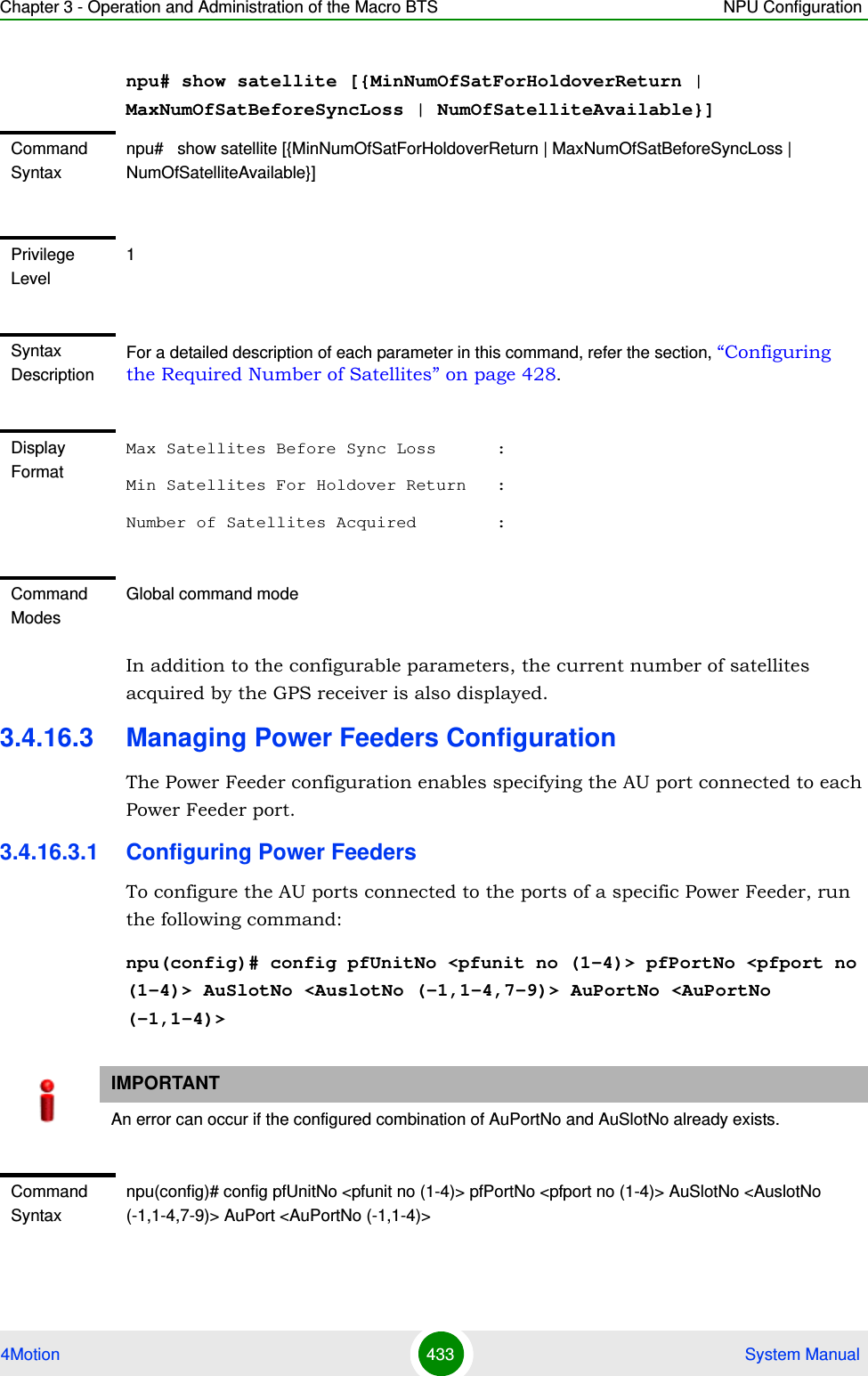 Chapter 3 - Operation and Administration of the Macro BTS NPU Configuration4Motion 433  System Manualnpu# show satellite [{MinNumOfSatForHoldoverReturn | MaxNumOfSatBeforeSyncLoss | NumOfSatelliteAvailable}]In addition to the configurable parameters, the current number of satellites acquired by the GPS receiver is also displayed.3.4.16.3 Managing Power Feeders ConfigurationThe Power Feeder configuration enables specifying the AU port connected to each Power Feeder port.3.4.16.3.1 Configuring Power FeedersTo configure the AU ports connected to the ports of a specific Power Feeder, run the following command:npu(config)# config pfUnitNo &lt;pfunit no (1-4)&gt; pfPortNo &lt;pfport no (1-4)&gt; AuSlotNo &lt;AuslotNo (-1,1-4,7-9)&gt; AuPortNo &lt;AuPortNo (-1,1-4)&gt;Command Syntaxnpu#   show satellite [{MinNumOfSatForHoldoverReturn | MaxNumOfSatBeforeSyncLoss | NumOfSatelliteAvailable}]Privilege Level1Syntax DescriptionFor a detailed description of each parameter in this command, refer the section, “Configuring the Required Number of Satellites” on page 428.Display FormatMax Satellites Before Sync Loss      :Min Satellites For Holdover Return   :Number of Satellites Acquired        :Command ModesGlobal command modeIMPORTANTAn error can occur if the configured combination of AuPortNo and AuSlotNo already exists.Command Syntaxnpu(config)# config pfUnitNo &lt;pfunit no (1-4)&gt; pfPortNo &lt;pfport no (1-4)&gt; AuSlotNo &lt;AuslotNo (-1,1-4,7-9)&gt; AuPort &lt;AuPortNo (-1,1-4)&gt;