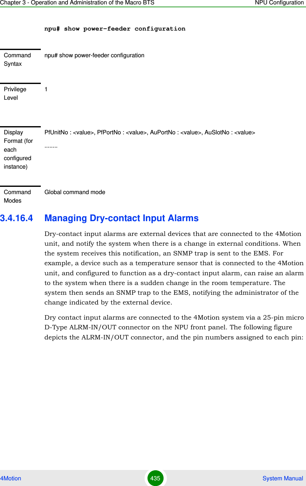 Chapter 3 - Operation and Administration of the Macro BTS NPU Configuration4Motion 435  System Manualnpu# show power-feeder configuration3.4.16.4 Managing Dry-contact Input AlarmsDry-contact input alarms are external devices that are connected to the 4Motion unit, and notify the system when there is a change in external conditions. When the system receives this notification, an SNMP trap is sent to the EMS. For example, a device such as a temperature sensor that is connected to the 4Motion unit, and configured to function as a dry-contact input alarm, can raise an alarm to the system when there is a sudden change in the room temperature. The system then sends an SNMP trap to the EMS, notifying the administrator of the change indicated by the external device.Dry contact input alarms are connected to the 4Motion system via a 25-pin micro D-Type ALRM-IN/OUT connector on the NPU front panel. The following figure depicts the ALRM-IN/OUT connector, and the pin numbers assigned to each pin:Command Syntaxnpu# show power-feeder configurationPrivilege Level1Display Format (for each configured instance)PfUnitNo : &lt;value&gt;, PfPortNo : &lt;value&gt;, AuPortNo : &lt;value&gt;, AuSlotNo : &lt;value&gt;........Command ModesGlobal command mode