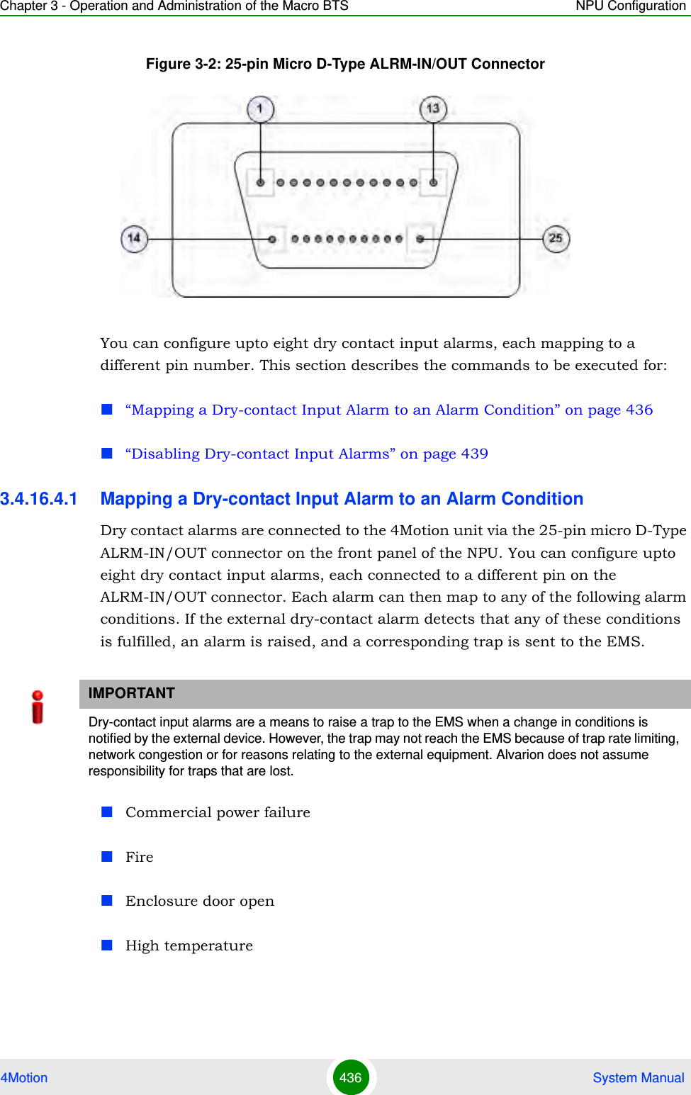 Chapter 3 - Operation and Administration of the Macro BTS NPU Configuration4Motion 436  System ManualFigure 3-2: 25-pin Micro D-Type ALRM-IN/OUT ConnectorYou can configure upto eight dry contact input alarms, each mapping to a different pin number. This section describes the commands to be executed for:“Mapping a Dry-contact Input Alarm to an Alarm Condition” on page 436“Disabling Dry-contact Input Alarms” on page 4393.4.16.4.1 Mapping a Dry-contact Input Alarm to an Alarm ConditionDry contact alarms are connected to the 4Motion unit via the 25-pin micro D-Type ALRM-IN/OUT connector on the front panel of the NPU. You can configure upto eight dry contact input alarms, each connected to a different pin on the ALRM-IN/OUT connector. Each alarm can then map to any of the following alarm conditions. If the external dry-contact alarm detects that any of these conditions is fulfilled, an alarm is raised, and a corresponding trap is sent to the EMS.Commercial power failure FireEnclosure door openHigh temperatureIMPORTANTDry-contact input alarms are a means to raise a trap to the EMS when a change in conditions is notified by the external device. However, the trap may not reach the EMS because of trap rate limiting, network congestion or for reasons relating to the external equipment. Alvarion does not assume responsibility for traps that are lost.