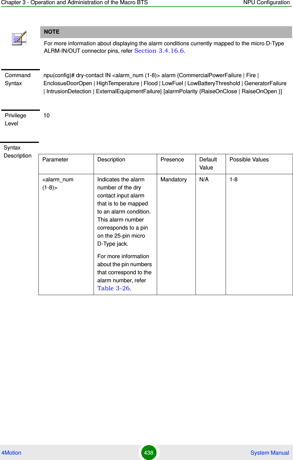 Chapter 3 - Operation and Administration of the Macro BTS NPU Configuration4Motion 438  System ManualNOTEFor more information about displaying the alarm conditions currently mapped to the micro D-Type ALRM-IN/OUT connector pins, refer Section 3.4.16.6.Command Syntaxnpu(config)# dry-contact IN &lt;alarm_num (1-8)&gt; alarm {CommercialPowerFailure | Fire | EnclosueDoorOpen | HighTemperature | Flood | LowFuel | LowBatteryThreshold | GeneratorFailure | IntrusionDetection | ExternalEquipmentFailure} [alarmPolarity {RaiseOnClose | RaiseOnOpen }]Privilege Level10Syntax Description Parameter Description Presence Default ValuePossible Values&lt;alarm_num (1-8)&gt;Indicates the alarm number of the dry contact input alarm that is to be mapped to an alarm condition. This alarm number corresponds to a pin on the 25-pin micro D-Type jack. For more information about the pin numbers that correspond to the alarm number, refer Table 3-26.Mandatory N/A 1-8