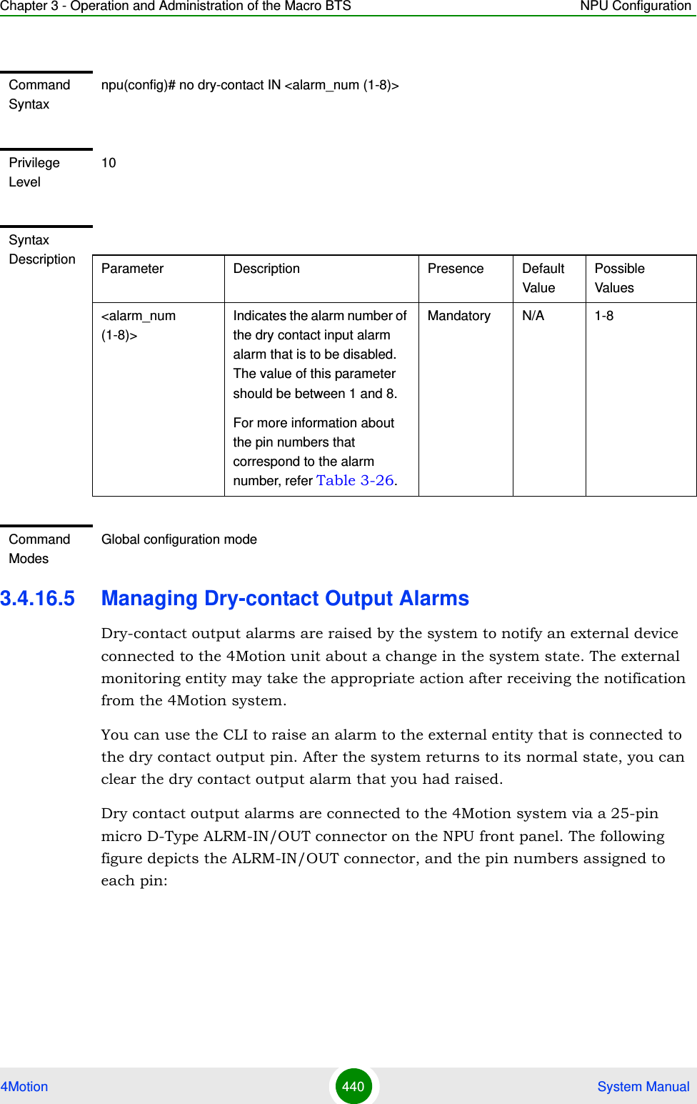 Chapter 3 - Operation and Administration of the Macro BTS NPU Configuration4Motion 440  System Manual3.4.16.5 Managing Dry-contact Output AlarmsDry-contact output alarms are raised by the system to notify an external device connected to the 4Motion unit about a change in the system state. The external monitoring entity may take the appropriate action after receiving the notification from the 4Motion system.You can use the CLI to raise an alarm to the external entity that is connected to the dry contact output pin. After the system returns to its normal state, you can clear the dry contact output alarm that you had raised.Dry contact output alarms are connected to the 4Motion system via a 25-pin micro D-Type ALRM-IN/OUT connector on the NPU front panel. The following figure depicts the ALRM-IN/OUT connector, and the pin numbers assigned to each pin:Command Syntaxnpu(config)# no dry-contact IN &lt;alarm_num (1-8)&gt;Privilege Level10Syntax Description Parameter Description Presence Default ValuePossible Values&lt;alarm_num (1-8)&gt;Indicates the alarm number of the dry contact input alarm alarm that is to be disabled. The value of this parameter should be between 1 and 8.For more information about the pin numbers that correspond to the alarm number, refer Table 3-26.Mandatory N/A 1-8Command ModesGlobal configuration mode