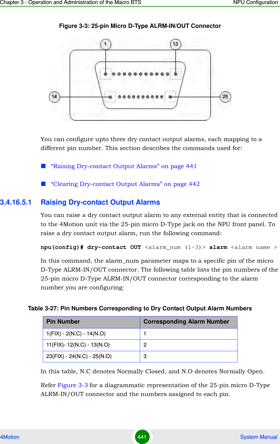 Chapter 3 - Operation and Administration of the Macro BTS NPU Configuration4Motion 441  System ManualFigure 3-3: 25-pin Micro D-Type ALRM-IN/OUT ConnectorYou can configure upto three dry contact output alarms, each mapping to a different pin number. This section describes the commands used for:“Raising Dry-contact Output Alarms” on page 441“Clearing Dry-contact Output Alarms” on page 4423.4.16.5.1 Raising Dry-contact Output AlarmsYou can raise a dry contact output alarm to any external entity that is connected to the 4Motion unit via the 25-pin micro D-Type jack on the NPU front panel. To raise a dry contact output alarm, run the following command:npu(config)# dry-contact OUT &lt;alarm_num (1-3)&gt; alarm &lt;alarm name &gt;In this command, the alarm_num parameter maps to a specific pin of the micro D-Type ALRM-IN/OUT connector. The following table lists the pin numbers of the 25-pin micro D-Type ALRM-IN/OUT connector corresponding to the alarm number you are configuring:In this table, N.C denotes Normally Closed, and N.O denotes Normally Open.Refer Figure 3-3 for a diagrammatic representation of the 25-pin micro D-Type ALRM-IN/OUT connector and the numbers assigned to each pin.Table 3-27: Pin Numbers Corresponding to Dry Contact Output Alarm NumbersPin Number Corresponding Alarm Number1(FIX) - 2(N.C) - 14(N.O) 111(FIX)- 12(N.C) - 13(N.O) 223(FIX) - 24(N.C) - 25(N.O) 3