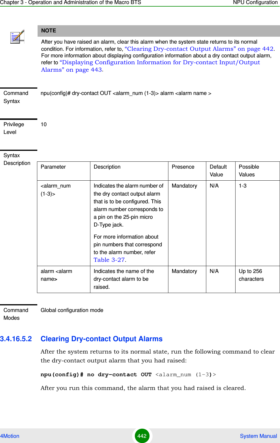 Chapter 3 - Operation and Administration of the Macro BTS NPU Configuration4Motion 442  System Manual3.4.16.5.2 Clearing Dry-contact Output AlarmsAfter the system returns to its normal state, run the following command to clear the dry-contact output alarm that you had raised:npu(config)# no dry-contact OUT &lt;alarm_num (1-3)&gt;After you run this command, the alarm that you had raised is cleared. NOTEAfter you have raised an alarm, clear this alarm when the system state returns to its normal condition. For information, refer to, “Clearing Dry-contact Output Alarms” on page 442. For more information about displaying configuration information about a dry contact output alarm, refer to “Displaying Configuration Information for Dry-contact Input/Output Alarms” on page 443.Command Syntaxnpu(config)# dry-contact OUT &lt;alarm_num (1-3)&gt; alarm &lt;alarm name &gt;Privilege Level10Syntax Description Parameter Description Presence Default ValuePossible Values&lt;alarm_num (1-3)&gt;Indicates the alarm number of the dry contact output alarm that is to be configured. This alarm number corresponds to a pin on the 25-pin micro D-Type jack. For more information about pin numbers that correspond to the alarm number, refer Table 3-27.Mandatory N/A 1-3alarm &lt;alarm name&gt;Indicates the name of the dry-contact alarm to be raised.Mandatory N/A Up to 256 charactersCommand ModesGlobal configuration mode