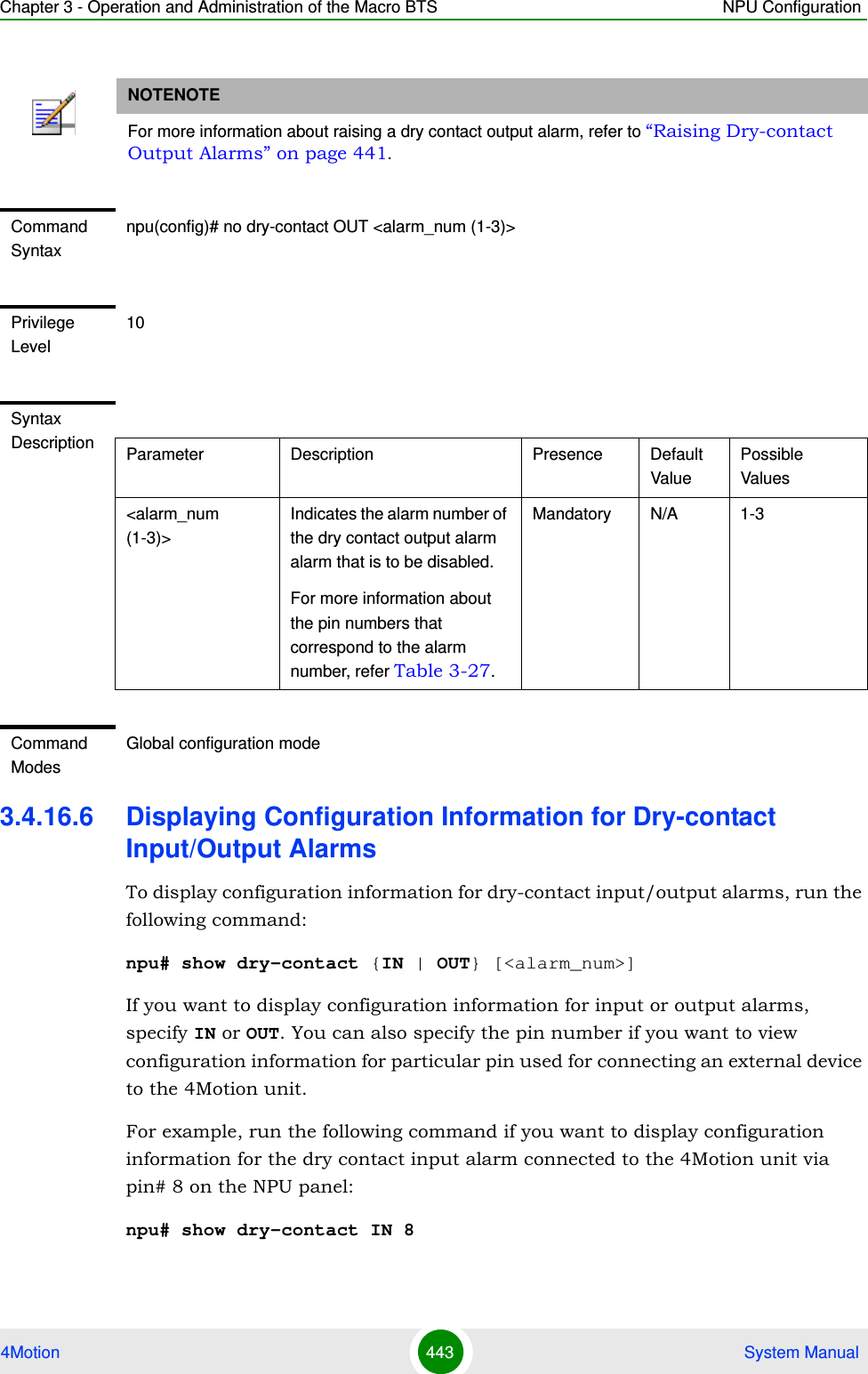 Chapter 3 - Operation and Administration of the Macro BTS NPU Configuration4Motion 443  System Manual3.4.16.6 Displaying Configuration Information for Dry-contact Input/Output AlarmsTo display configuration information for dry-contact input/output alarms, run the following command:npu# show dry-contact {IN | OUT} [&lt;alarm_num&gt;]If you want to display configuration information for input or output alarms, specify IN or OUT. You can also specify the pin number if you want to view configuration information for particular pin used for connecting an external device to the 4Motion unit.For example, run the following command if you want to display configuration information for the dry contact input alarm connected to the 4Motion unit via pin# 8 on the NPU panel:npu# show dry-contact IN 8NOTENOTEFor more information about raising a dry contact output alarm, refer to “Raising Dry-contact Output Alarms” on page 441.Command Syntaxnpu(config)# no dry-contact OUT &lt;alarm_num (1-3)&gt;Privilege Level10Syntax Description Parameter Description Presence Default ValuePossible Values&lt;alarm_num (1-3)&gt;Indicates the alarm number of the dry contact output alarm alarm that is to be disabled. For more information about the pin numbers that correspond to the alarm number, refer Table 3-27.Mandatory N/A 1-3Command ModesGlobal configuration mode