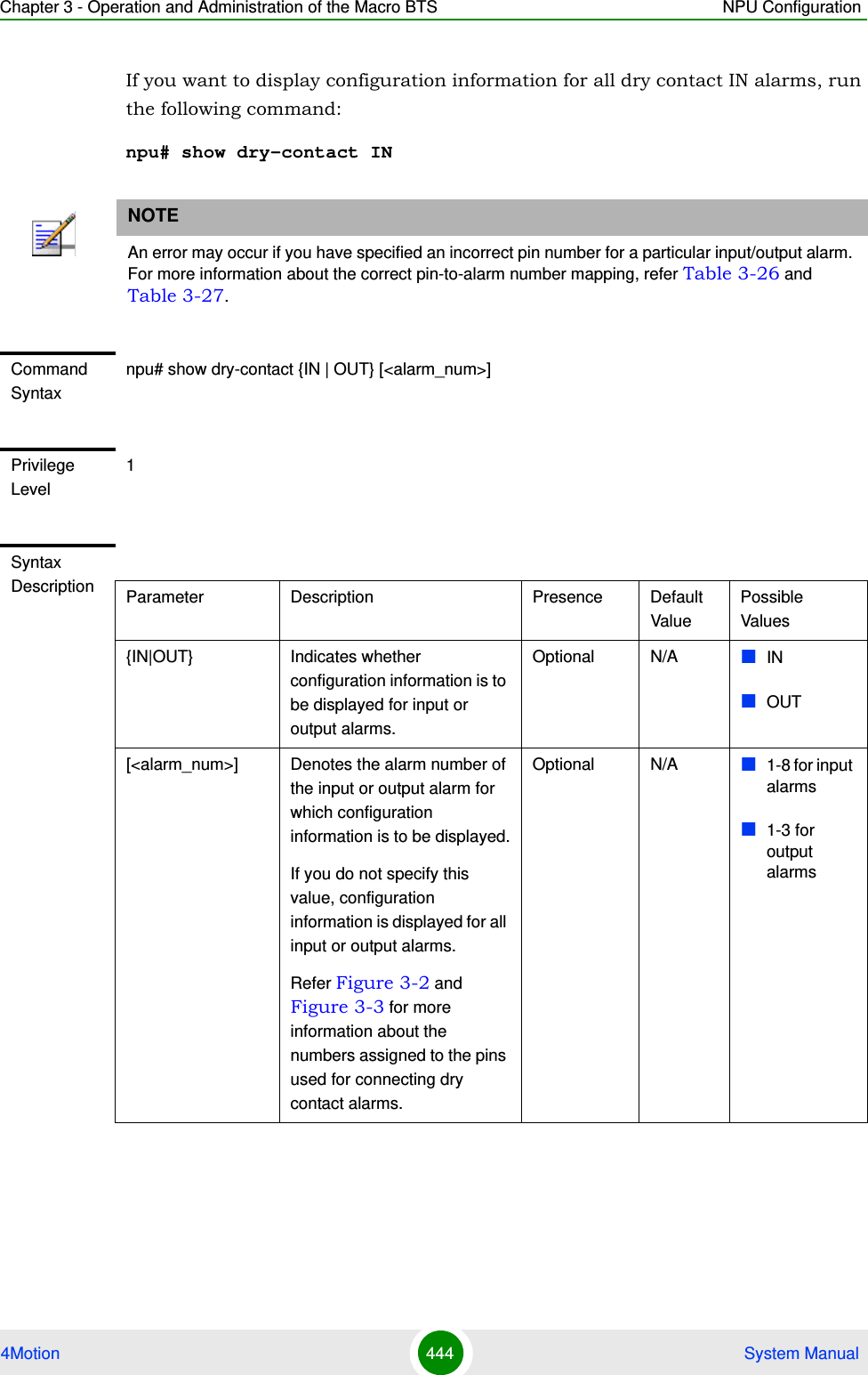 Chapter 3 - Operation and Administration of the Macro BTS NPU Configuration4Motion 444  System ManualIf you want to display configuration information for all dry contact IN alarms, run the following command:npu# show dry-contact INNOTEAn error may occur if you have specified an incorrect pin number for a particular input/output alarm. For more information about the correct pin-to-alarm number mapping, refer Table 3-26 and Table 3-27.Command Syntaxnpu# show dry-contact {IN | OUT} [&lt;alarm_num&gt;]Privilege Level1Syntax Description Parameter Description Presence Default ValuePossible Values{IN|OUT} Indicates whether configuration information is to be displayed for input or output alarms.Optional N/A INOUT[&lt;alarm_num&gt;] Denotes the alarm number of the input or output alarm for which configuration information is to be displayed.If you do not specify this value, configuration information is displayed for all input or output alarms.Refer Figure 3-2 and Figure 3-3 for more information about the numbers assigned to the pins used for connecting dry contact alarms.Optional N/A 1-8 for input alarms1-3 for output alarms