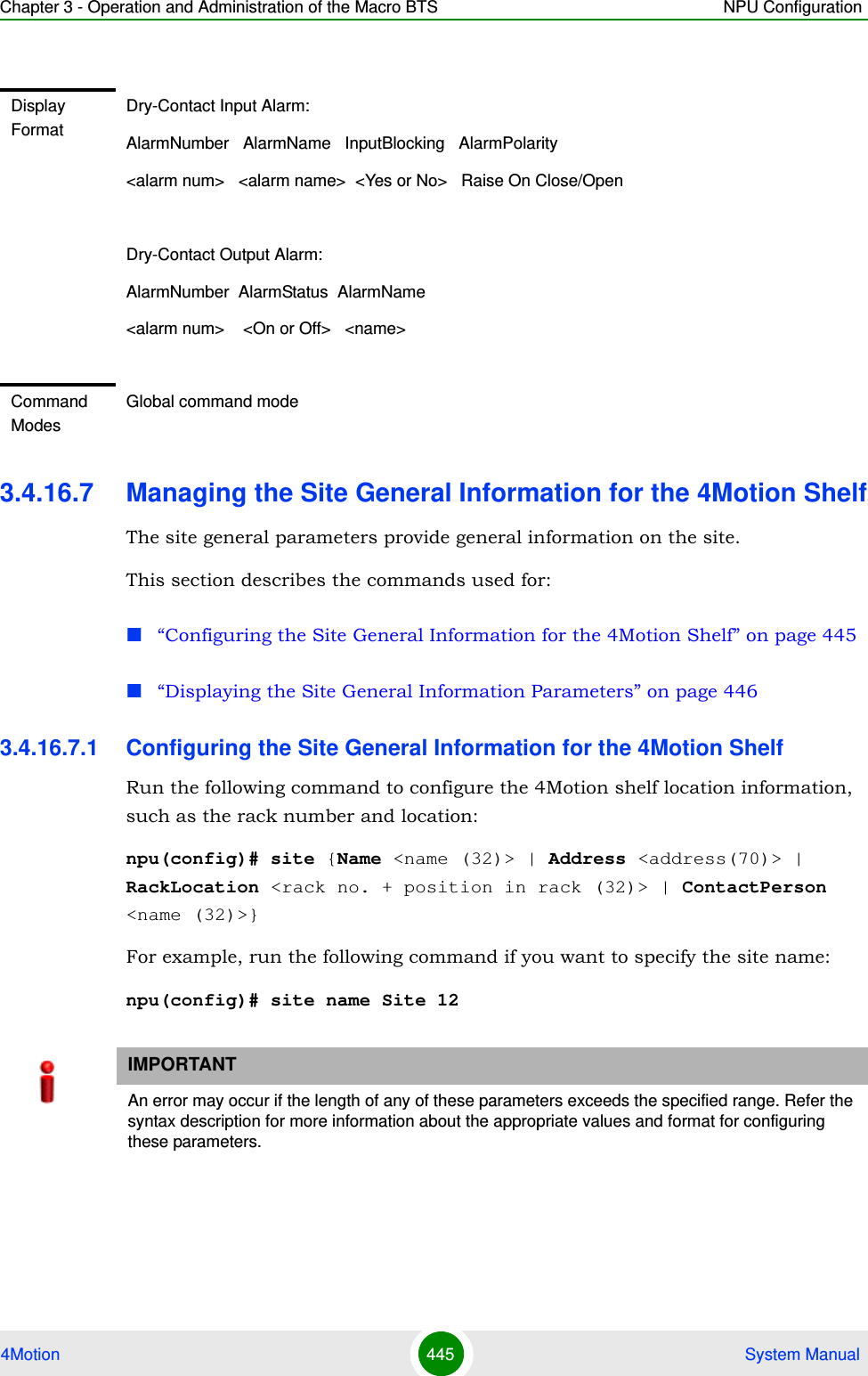 Chapter 3 - Operation and Administration of the Macro BTS NPU Configuration4Motion 445  System Manual3.4.16.7 Managing the Site General Information for the 4Motion ShelfThe site general parameters provide general information on the site.This section describes the commands used for:“Configuring the Site General Information for the 4Motion Shelf” on page 445 “Displaying the Site General Information Parameters” on page 4463.4.16.7.1 Configuring the Site General Information for the 4Motion ShelfRun the following command to configure the 4Motion shelf location information, such as the rack number and location:npu(config)# site {Name &lt;name (32)&gt; | Address &lt;address(70)&gt; | RackLocation &lt;rack no. + position in rack (32)&gt; | ContactPerson &lt;name (32)&gt;}For example, run the following command if you want to specify the site name:npu(config)# site name Site 12Display FormatDry-Contact Input Alarm:AlarmNumber   AlarmName   InputBlocking   AlarmPolarity&lt;alarm num&gt;   &lt;alarm name&gt;  &lt;Yes or No&gt;   Raise On Close/OpenDry-Contact Output Alarm:AlarmNumber  AlarmStatus  AlarmName&lt;alarm num&gt;    &lt;On or Off&gt;   &lt;name&gt;Command ModesGlobal command modeIMPORTANTAn error may occur if the length of any of these parameters exceeds the specified range. Refer the syntax description for more information about the appropriate values and format for configuring these parameters.