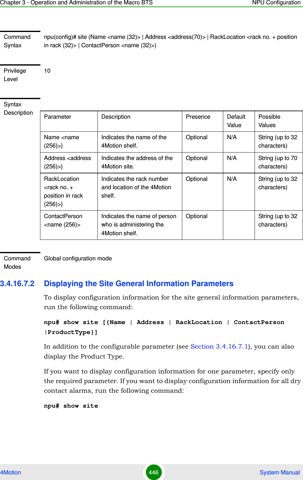 Chapter 3 - Operation and Administration of the Macro BTS NPU Configuration4Motion 446  System Manual3.4.16.7.2 Displaying the Site General Information ParametersTo display configuration information for the site general information parameters, run the following command:npu# show site [{Name | Address | RackLocation | ContactPerson |ProductType}]In addition to the configurable parameter (see Section 3.4.16.7.1), you can also display the Product Type.If you want to display configuration information for one parameter, specify only the required parameter. If you want to display configuration information for all dry contact alarms, run the following command:npu# show siteCommand Syntaxnpu(config)# site (Name &lt;name (32)&gt; | Address &lt;address(70)&gt; | RackLocation &lt;rack no. + position in rack (32)&gt; | ContactPerson &lt;name (32)&gt;)Privilege Level10Syntax Description Parameter Description Presence Default ValuePossible ValuesName &lt;name (256)&gt;}Indicates the name of the 4Motion shelf.Optional N/A String (up to 32 characters)Address &lt;address (256)&gt;}Indicates the address of the 4Motion site. Optional N/A String (up to 70 characters)RackLocation &lt;rack no. + position in rack (256)&gt;}Indicates the rack number and location of the 4Motion shelf.Optional N/A String (up to 32 characters)ContactPerson &lt;name (256)&gt;Indicates the name of person who is administering the 4Motion shelf.Optional String (up to 32 characters)Command ModesGlobal configuration mode