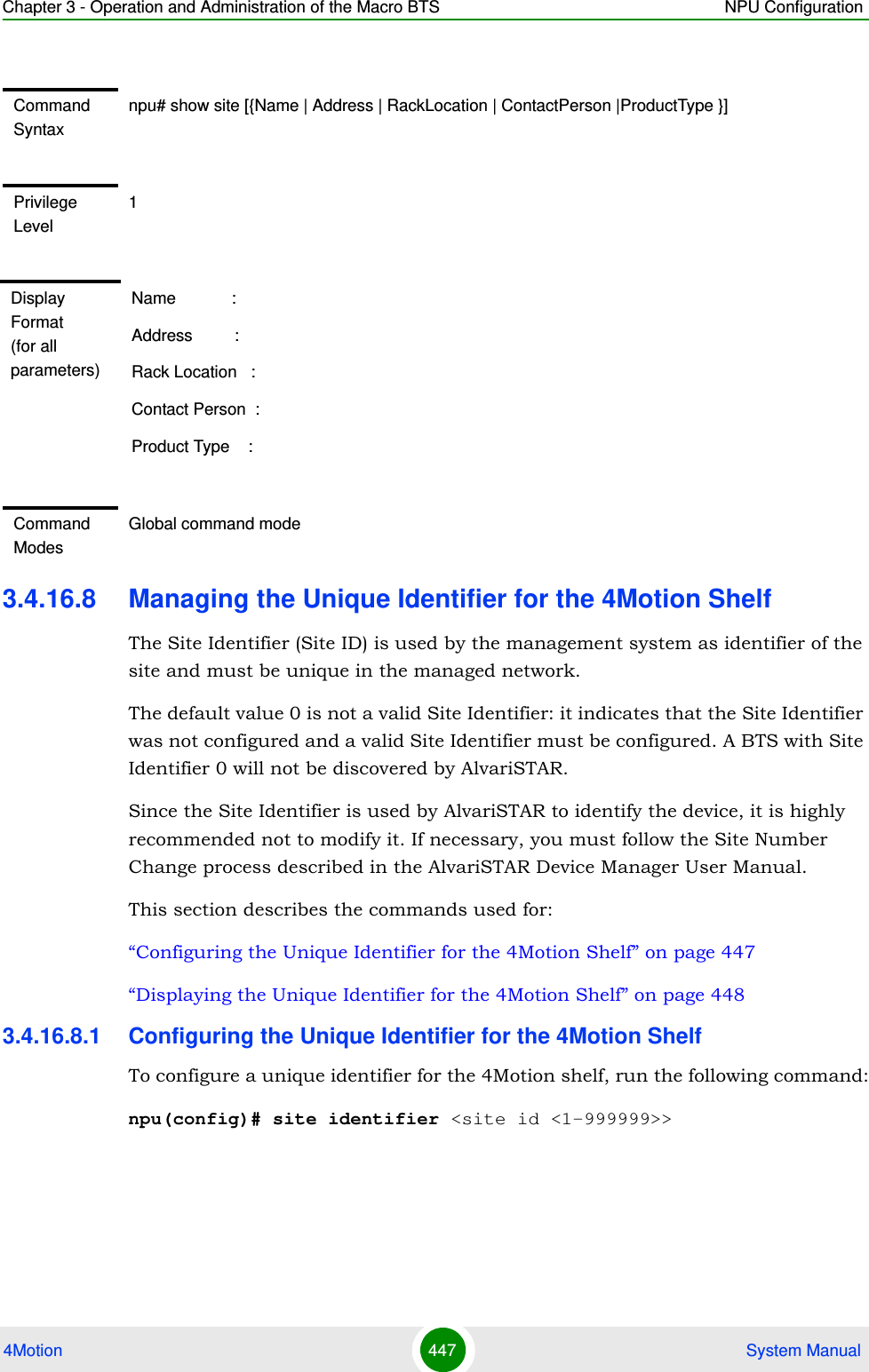 Chapter 3 - Operation and Administration of the Macro BTS NPU Configuration4Motion 447  System Manual3.4.16.8 Managing the Unique Identifier for the 4Motion ShelfThe Site Identifier (Site ID) is used by the management system as identifier of the site and must be unique in the managed network.The default value 0 is not a valid Site Identifier: it indicates that the Site Identifier was not configured and a valid Site Identifier must be configured. A BTS with Site Identifier 0 will not be discovered by AlvariSTAR.Since the Site Identifier is used by AlvariSTAR to identify the device, it is highly recommended not to modify it. If necessary, you must follow the Site Number Change process described in the AlvariSTAR Device Manager User Manual.This section describes the commands used for:“Configuring the Unique Identifier for the 4Motion Shelf” on page 447“Displaying the Unique Identifier for the 4Motion Shelf” on page 4483.4.16.8.1 Configuring the Unique Identifier for the 4Motion ShelfTo configure a unique identifier for the 4Motion shelf, run the following command:npu(config)# site identifier &lt;site id &lt;1-999999&gt;&gt;Command Syntaxnpu# show site [{Name | Address | RackLocation | ContactPerson |ProductType }]Privilege Level1Display Format (for all parameters)Name            :Address         :Rack Location   :Contact Person  :Product Type    :Command ModesGlobal command mode