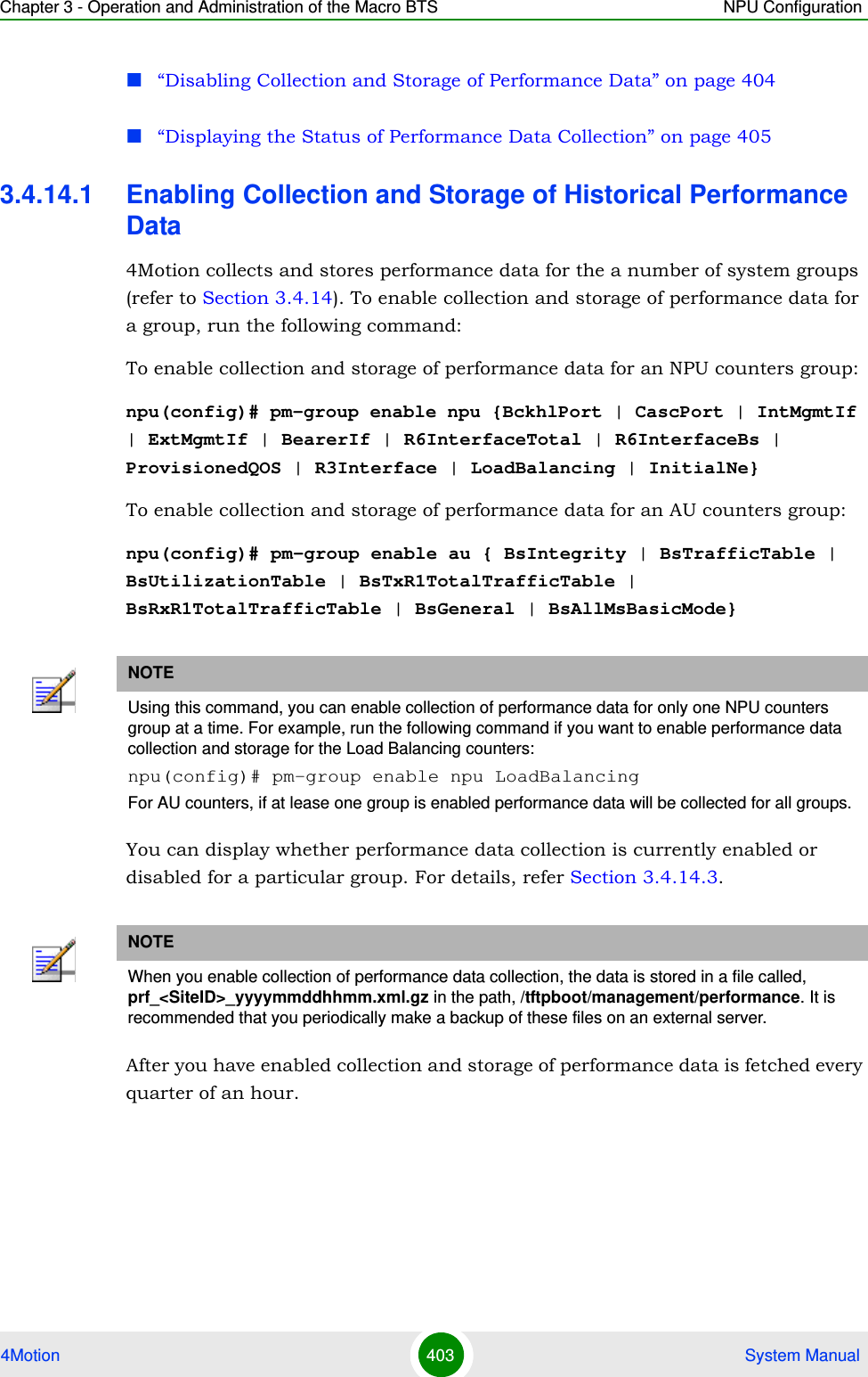 Chapter 3 - Operation and Administration of the Macro BTS NPU Configuration4Motion 403  System Manual“Disabling Collection and Storage of Performance Data” on page 404“Displaying the Status of Performance Data Collection” on page 4053.4.14.1 Enabling Collection and Storage of Historical Performance Data4Motion collects and stores performance data for the a number of system groups (refer to Section 3.4.14). To enable collection and storage of performance data for a group, run the following command:To enable collection and storage of performance data for an NPU counters group:npu(config)# pm-group enable npu {BckhlPort | CascPort | IntMgmtIf | ExtMgmtIf | BearerIf | R6InterfaceTotal | R6InterfaceBs | ProvisionedQOS | R3Interface | LoadBalancing | InitialNe}To enable collection and storage of performance data for an AU counters group:npu(config)# pm-group enable au { BsIntegrity | BsTrafficTable | BsUtilizationTable | BsTxR1TotalTrafficTable | BsRxR1TotalTrafficTable | BsGeneral | BsAllMsBasicMode}You can display whether performance data collection is currently enabled or disabled for a particular group. For details, refer Section 3.4.14.3.After you have enabled collection and storage of performance data is fetched every quarter of an hour. NOTEUsing this command, you can enable collection of performance data for only one NPU counters group at a time. For example, run the following command if you want to enable performance data collection and storage for the Load Balancing counters:npu(config)# pm-group enable npu LoadBalancingFor AU counters, if at lease one group is enabled performance data will be collected for all groups.NOTEWhen you enable collection of performance data collection, the data is stored in a file called, prf_&lt;SiteID&gt;_yyyymmddhhmm.xml.gz in the path, /tftpboot/management/performance. It is recommended that you periodically make a backup of these files on an external server.