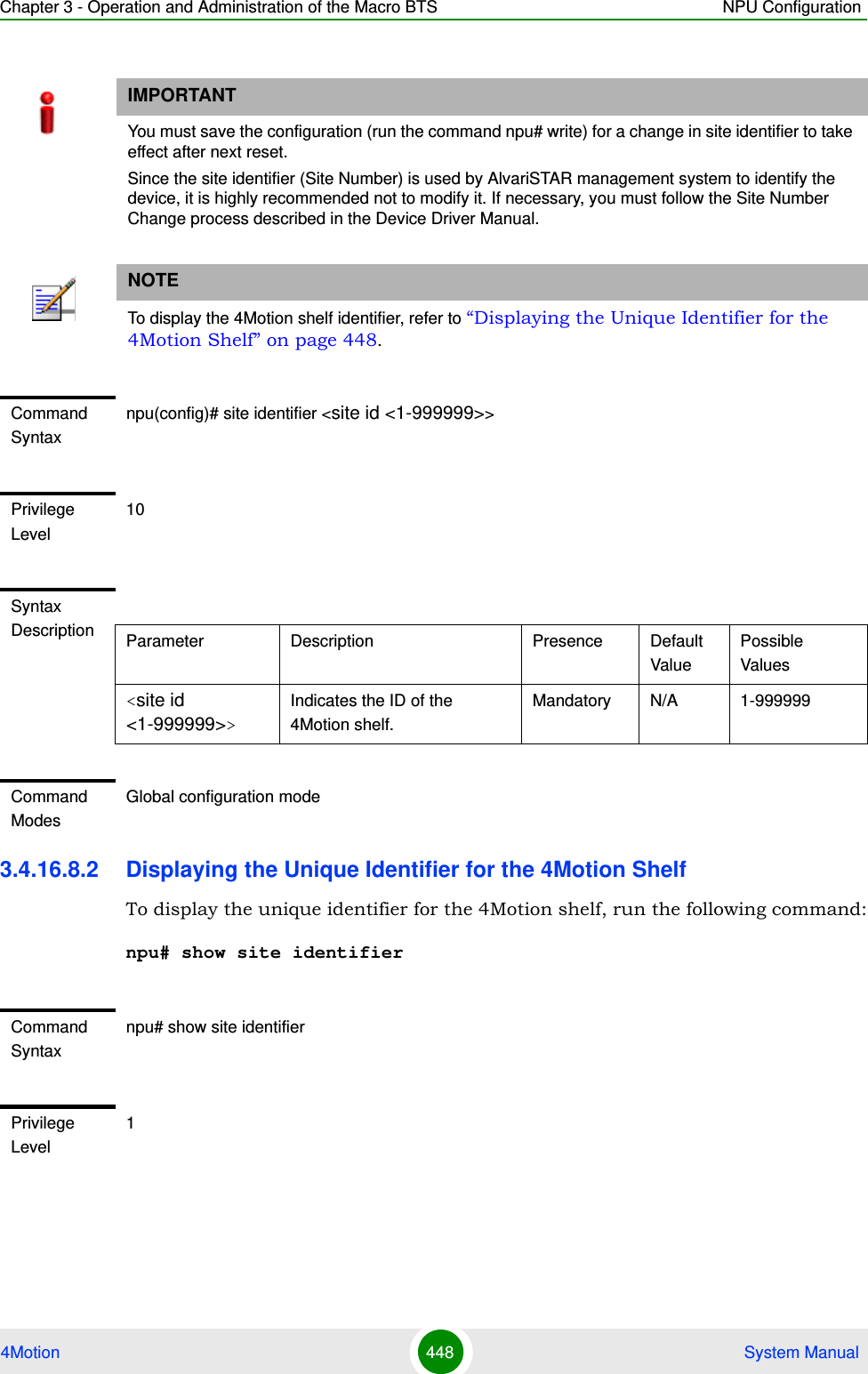 Chapter 3 - Operation and Administration of the Macro BTS NPU Configuration4Motion 448  System Manual3.4.16.8.2 Displaying the Unique Identifier for the 4Motion ShelfTo display the unique identifier for the 4Motion shelf, run the following command:npu# show site identifierIMPORTANTYou must save the configuration (run the command npu# write) for a change in site identifier to take effect after next reset.Since the site identifier (Site Number) is used by AlvariSTAR management system to identify the device, it is highly recommended not to modify it. If necessary, you must follow the Site Number Change process described in the Device Driver Manual.NOTETo display the 4Motion shelf identifier, refer to “Displaying the Unique Identifier for the 4Motion Shelf” on page 448.Command Syntaxnpu(config)# site identifier &lt;site id &lt;1-999999&gt;&gt;Privilege Level10Syntax Description Parameter Description Presence Default ValuePossible Values&lt;site id &lt;1-999999&gt;&gt;Indicates the ID of the 4Motion shelf.Mandatory N/A 1-999999Command ModesGlobal configuration modeCommand Syntaxnpu# show site identifierPrivilege Level1