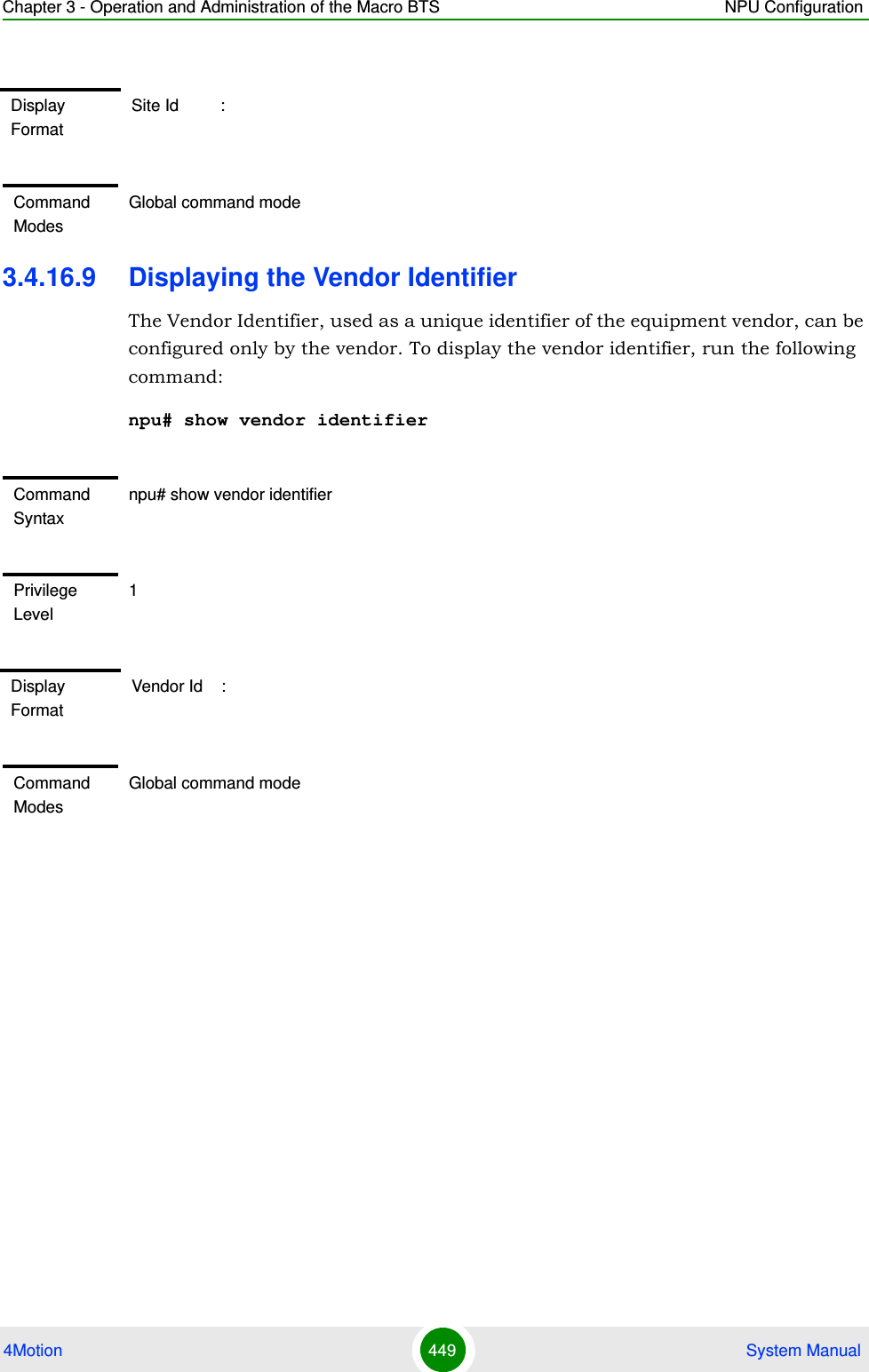 Chapter 3 - Operation and Administration of the Macro BTS NPU Configuration4Motion 449  System Manual3.4.16.9 Displaying the Vendor IdentifierThe Vendor Identifier, used as a unique identifier of the equipment vendor, can be configured only by the vendor. To display the vendor identifier, run the following command:npu# show vendor identifierDisplay FormatSite Id         :Command ModesGlobal command modeCommand Syntaxnpu# show vendor identifierPrivilege Level1Display FormatVendor Id    :Command ModesGlobal command mode