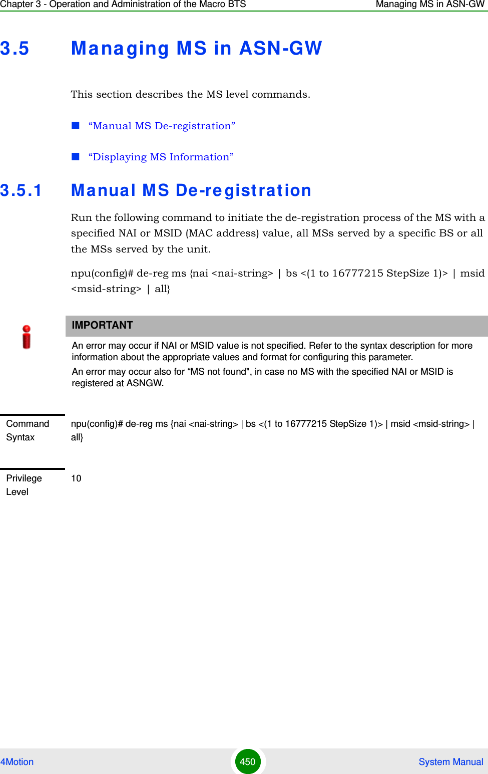 Chapter 3 - Operation and Administration of the Macro BTS Managing MS in ASN-GW4Motion 450  System Manual3.5 Ma na ging MS in ASN-GWThis section describes the MS level commands.“Manual MS De-registration”“Displaying MS Information”3.5 .1 Manual MS De -re gist rationRun the following command to initiate the de-registration process of the MS with a specified NAI or MSID (MAC address) value, all MSs served by a specific BS or all the MSs served by the unit.npu(config)# de-reg ms {nai &lt;nai-string&gt; | bs &lt;(1 to 16777215 StepSize 1)&gt; | msid &lt;msid-string&gt; | all}IMPORTANTAn error may occur if NAI or MSID value is not specified. Refer to the syntax description for more information about the appropriate values and format for configuring this parameter.An error may occur also for “MS not found&quot;, in case no MS with the specified NAI or MSID is registered at ASNGW.Command Syntaxnpu(config)# de-reg ms {nai &lt;nai-string&gt; | bs &lt;(1 to 16777215 StepSize 1)&gt; | msid &lt;msid-string&gt; | all}Privilege Level10