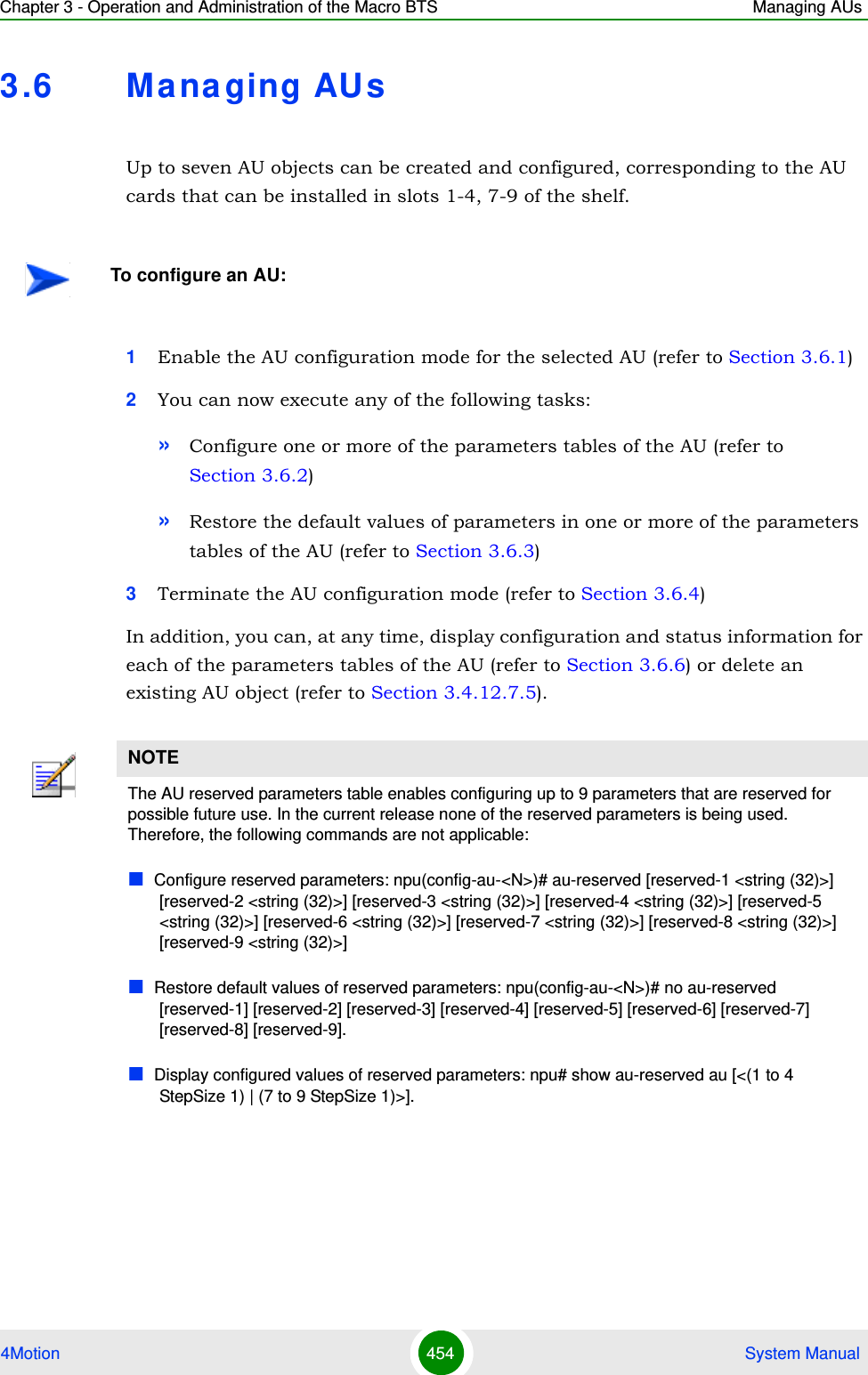 Chapter 3 - Operation and Administration of the Macro BTS Managing AUs4Motion 454  System Manual3.6 Ma na ging AU sUp to seven AU objects can be created and configured, corresponding to the AU cards that can be installed in slots 1-4, 7-9 of the shelf.1Enable the AU configuration mode for the selected AU (refer to Section 3.6.1)2You can now execute any of the following tasks:»Configure one or more of the parameters tables of the AU (refer to Section 3.6.2)»Restore the default values of parameters in one or more of the parameters tables of the AU (refer to Section 3.6.3)3Terminate the AU configuration mode (refer to Section 3.6.4)In addition, you can, at any time, display configuration and status information for each of the parameters tables of the AU (refer to Section 3.6.6) or delete an existing AU object (refer to Section 3.4.12.7.5). To configure an AU:NOTEThe AU reserved parameters table enables configuring up to 9 parameters that are reserved for possible future use. In the current release none of the reserved parameters is being used. Therefore, the following commands are not applicable:Configure reserved parameters: npu(config-au-&lt;N&gt;)# au-reserved [reserved-1 &lt;string (32)&gt;] [reserved-2 &lt;string (32)&gt;] [reserved-3 &lt;string (32)&gt;] [reserved-4 &lt;string (32)&gt;] [reserved-5 &lt;string (32)&gt;] [reserved-6 &lt;string (32)&gt;] [reserved-7 &lt;string (32)&gt;] [reserved-8 &lt;string (32)&gt;] [reserved-9 &lt;string (32)&gt;]Restore default values of reserved parameters: npu(config-au-&lt;N&gt;)# no au-reserved [reserved-1] [reserved-2] [reserved-3] [reserved-4] [reserved-5] [reserved-6] [reserved-7] [reserved-8] [reserved-9].Display configured values of reserved parameters: npu# show au-reserved au [&lt;(1 to 4 StepSize 1) | (7 to 9 StepSize 1)&gt;].