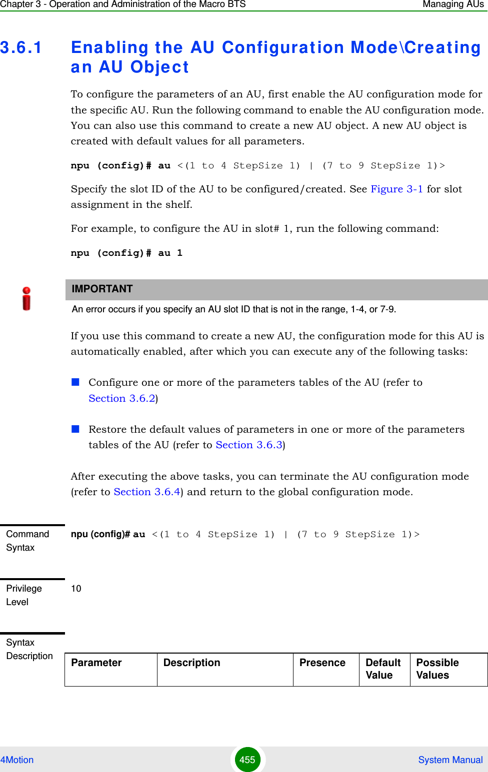 Chapter 3 - Operation and Administration of the Macro BTS Managing AUs4Motion 455  System Manual3.6 .1 Enabling the AU Configurat ion Mode\Creat ing an AU ObjectTo configure the parameters of an AU, first enable the AU configuration mode for the specific AU. Run the following command to enable the AU configuration mode. You can also use this command to create a new AU object. A new AU object is created with default values for all parameters.npu (config)# au &lt;(1 to 4 StepSize 1) | (7 to 9 StepSize 1)&gt;Specify the slot ID of the AU to be configured/created. See Figure 3-1 for slot assignment in the shelf.For example, to configure the AU in slot# 1, run the following command:npu (config)# au 1If you use this command to create a new AU, the configuration mode for this AU is automatically enabled, after which you can execute any of the following tasks:Configure one or more of the parameters tables of the AU (refer to Section 3.6.2)Restore the default values of parameters in one or more of the parameters tables of the AU (refer to Section 3.6.3)After executing the above tasks, you can terminate the AU configuration mode (refer to Section 3.6.4) and return to the global configuration mode.IMPORTANTAn error occurs if you specify an AU slot ID that is not in the range, 1-4, or 7-9.Command Syntaxnpu (config)# au &lt;(1 to 4 StepSize 1) | (7 to 9 StepSize 1)&gt;Privilege Level10Syntax Description Parameter Description Presence Default ValuePossible Values