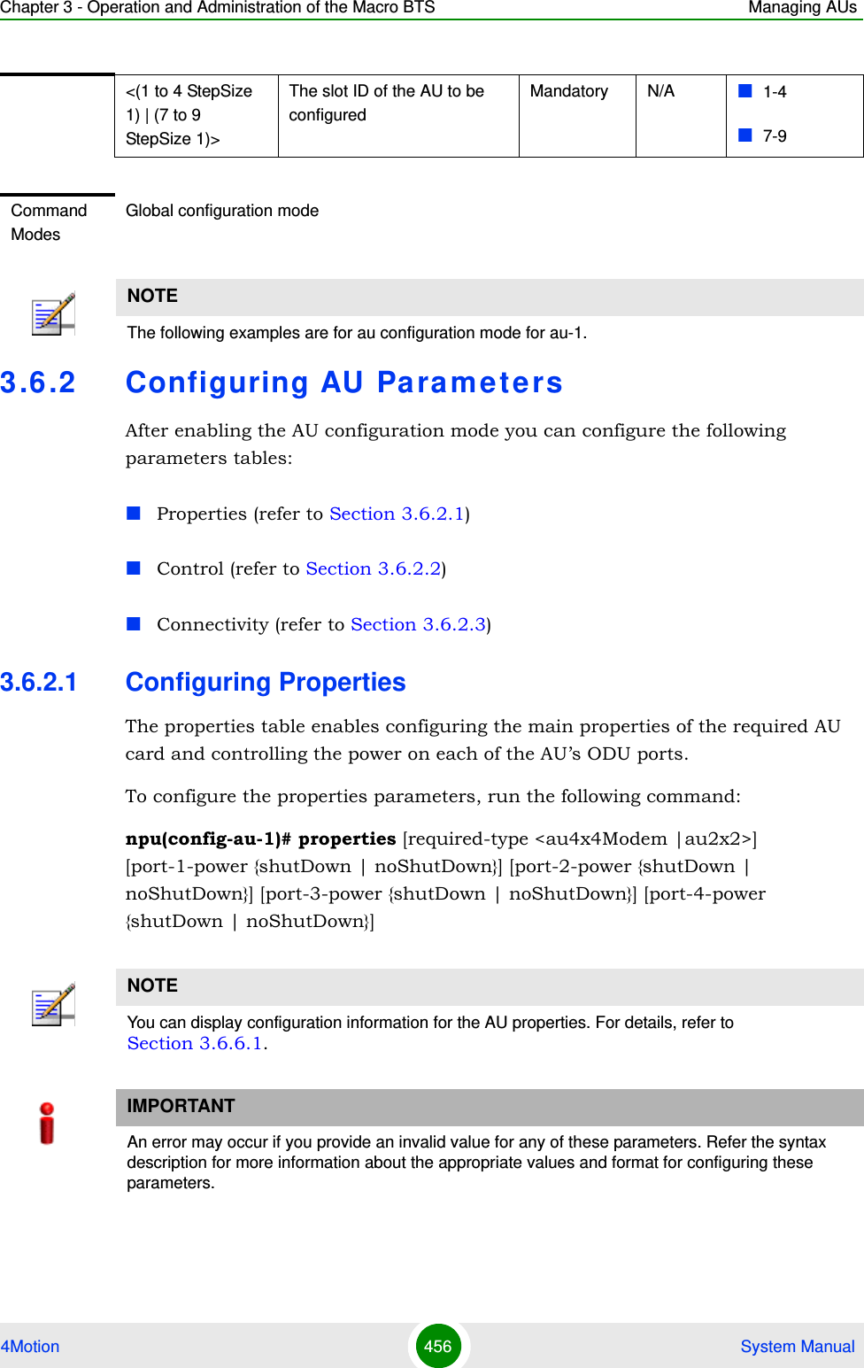 Chapter 3 - Operation and Administration of the Macro BTS Managing AUs4Motion 456  System Manual3.6 .2 Configuring AU Pa ra m e t e rsAfter enabling the AU configuration mode you can configure the following parameters tables:Properties (refer to Section 3.6.2.1)Control (refer to Section 3.6.2.2)Connectivity (refer to Section 3.6.2.3)3.6.2.1 Configuring PropertiesThe properties table enables configuring the main properties of the required AU card and controlling the power on each of the AU’s ODU ports.To configure the properties parameters, run the following command:npu(config-au-1)# properties [required-type &lt;au4x4Modem |au2x2&gt;] [port-1-power {shutDown | noShutDown}] [port-2-power {shutDown | noShutDown}] [port-3-power {shutDown | noShutDown}] [port-4-power {shutDown | noShutDown}]&lt;(1 to 4 StepSize 1) | (7 to 9 StepSize 1)&gt;The slot ID of the AU to be configuredMandatory N/A 1-47-9Command ModesGlobal configuration modeNOTEThe following examples are for au configuration mode for au-1.NOTEYou can display configuration information for the AU properties. For details, refer to Section 3.6.6.1.IMPORTANTAn error may occur if you provide an invalid value for any of these parameters. Refer the syntax description for more information about the appropriate values and format for configuring these parameters.