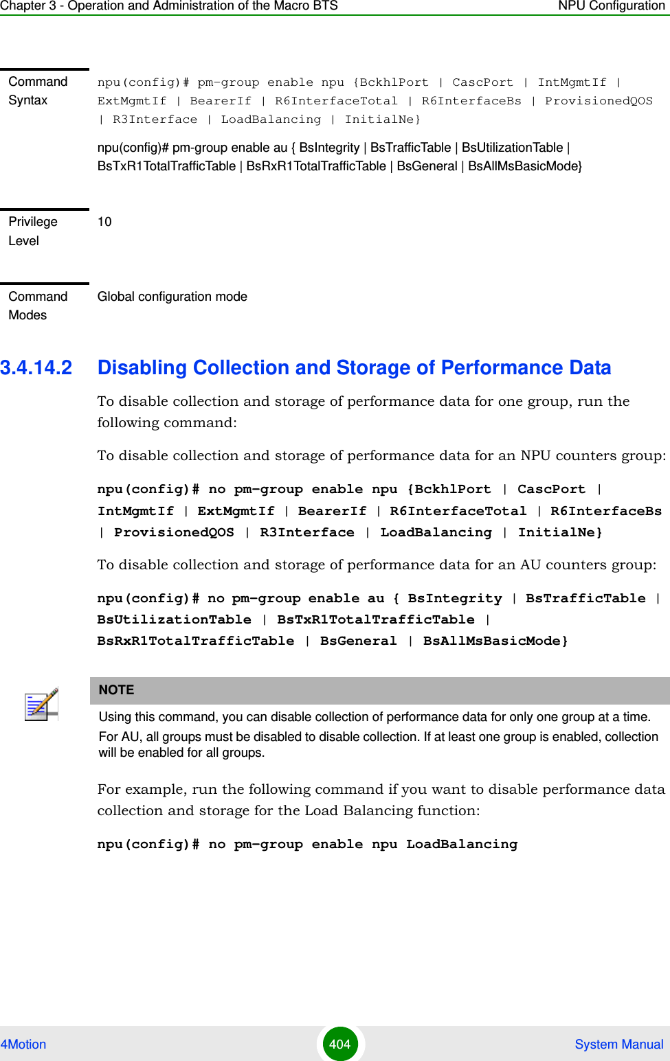 Chapter 3 - Operation and Administration of the Macro BTS NPU Configuration4Motion 404  System Manual3.4.14.2 Disabling Collection and Storage of Performance DataTo disable collection and storage of performance data for one group, run the following command:To disable collection and storage of performance data for an NPU counters group:npu(config)# no pm-group enable npu {BckhlPort | CascPort | IntMgmtIf | ExtMgmtIf | BearerIf | R6InterfaceTotal | R6InterfaceBs | ProvisionedQOS | R3Interface | LoadBalancing | InitialNe}To disable collection and storage of performance data for an AU counters group:npu(config)# no pm-group enable au { BsIntegrity | BsTrafficTable | BsUtilizationTable | BsTxR1TotalTrafficTable | BsRxR1TotalTrafficTable | BsGeneral | BsAllMsBasicMode}For example, run the following command if you want to disable performance data collection and storage for the Load Balancing function:npu(config)# no pm-group enable npu LoadBalancingCommand Syntaxnpu(config)# pm-group enable npu {BckhlPort | CascPort | IntMgmtIf | ExtMgmtIf | BearerIf | R6InterfaceTotal | R6InterfaceBs | ProvisionedQOS | R3Interface | LoadBalancing | InitialNe}npu(config)# pm-group enable au { BsIntegrity | BsTrafficTable | BsUtilizationTable | BsTxR1TotalTrafficTable | BsRxR1TotalTrafficTable | BsGeneral | BsAllMsBasicMode}Privilege Level10Command ModesGlobal configuration modeNOTEUsing this command, you can disable collection of performance data for only one group at a time.For AU, all groups must be disabled to disable collection. If at least one group is enabled, collection will be enabled for all groups. 