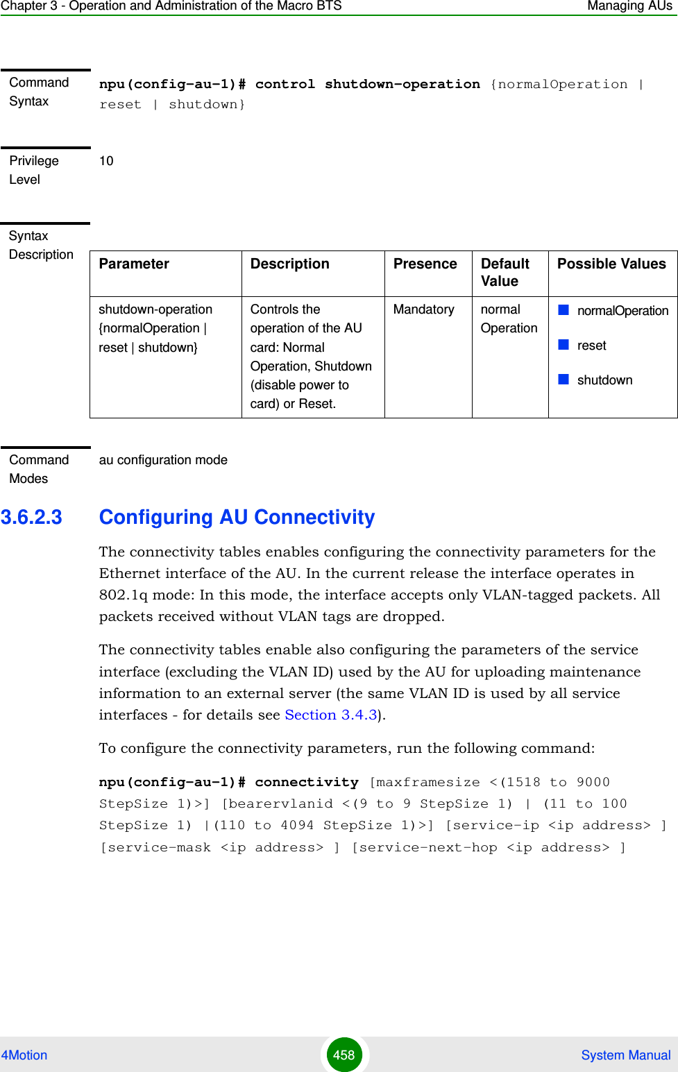 Chapter 3 - Operation and Administration of the Macro BTS Managing AUs4Motion 458  System Manual3.6.2.3 Configuring AU ConnectivityThe connectivity tables enables configuring the connectivity parameters for the Ethernet interface of the AU. In the current release the interface operates in 802.1q mode: In this mode, the interface accepts only VLAN-tagged packets. All packets received without VLAN tags are dropped.The connectivity tables enable also configuring the parameters of the service interface (excluding the VLAN ID) used by the AU for uploading maintenance information to an external server (the same VLAN ID is used by all service interfaces - for details see Section 3.4.3).To configure the connectivity parameters, run the following command:npu(config-au-1)# connectivity [maxframesize &lt;(1518 to 9000 StepSize 1)&gt;] [bearervlanid &lt;(9 to 9 StepSize 1) | (11 to 100 StepSize 1) |(110 to 4094 StepSize 1)&gt;] [service-ip &lt;ip address&gt; ] [service-mask &lt;ip address&gt; ] [service-next-hop &lt;ip address&gt; ]Command Syntaxnpu(config-au-1)# control shutdown-operation {normalOperation | reset | shutdown}Privilege Level10Syntax Description Parameter Description Presence Default ValuePossible Valuesshutdown-operation {normalOperation | reset | shutdown}Controls the operation of the AU card: Normal Operation, Shutdown (disable power to card) or Reset.Mandatory normal OperationnormalOperationresetshutdownCommand Modesau configuration mode